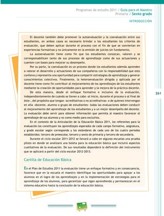 261
Programas de estudio 2011 / Guía para el Maestro
Primaria / Sexto grado
INTRODUCCIÓN
El docente también debe promover la autoevaluación y la coevaluación entre sus
estudiantes, en ambos casos es necesario brindar a los estudiantes los criterios de
evaluación, que deben aplicar durante el proceso con el fin de que se conviertan en
experiencias formativas y no únicamente en la emisión de juicios sin fundamento.
La autoevaluación tiene como fin que los estudiantes conozcan, valoren y se
corresponsabilicen tanto de sus procesos de aprendizaje como de sus actuaciones y
cuenten con bases para mejorar su desempeño.
Por su parte, la coevaluación es un proceso donde los estudiantes además aprenden
a valorar el desarrollo y actuaciones de sus compañeros con la responsabilidad que esto
conlleva y representa una oportunidad para compartir estrategias de aprendizaje y generar
conocimientos colectivos. Finalmente, la heteroevaluación dirigida y aplicada por el
docente tiene como fin contribuir al mejoramiento de los aprendizajes de los estudiantes
mediante la creación de oportunidades para aprender y la mejora de la práctica docente.
De esta manera, desde el enfoque formativo e inclusivo de la evaluación,
independientemente de cuándo se lleven a cabo -al inicio, durante el proceso o al final de
éste-, del propósito que tengan -acreditativas o no acreditativas- o de quienes intervengan
en ella -docente, alumno o grupo de estudiantes- todas las evaluaciones deben conducir
al mejoramiento del aprendizaje de los estudiantes y a un mejor desempeño del docente.
La evaluación debe servir para obtener información que permita al maestro favorecer el
aprendizaje de sus alumnos y no como medio para excluirlos.
En el contexto de la Articulación de la Educación Básica 2011, los referentes para la
evaluación los constituyen los aprendizajes esperados de cada campo formativo, asignatura,
y grado escolar según corresponda y los estándares de cada uno de los cuatro periodos
establecidos: tercero de preescolar, tercero y sexto de primaria y tercero de secundaria.
Durante el ciclo escolar 2011-2012 se llevará a cabo en algunas escuelas una prueba
piloto en donde se analizará una boleta para la educación básica que incluirá aspectos
cualitativos de la evaluación. De sus resultados dependerá la definición del instrumento
que se aplicará a partir del ciclo escolar 2012-2013.
Cartilla de Educación Básica
En el Plan de Estudios 2011 la evaluación tiene un enfoque formativo y en consecuencia,
favorece que en la escuela el maestro identifique las oportunidades para apoyar a los
alumnos en el logro de los aprendizajes y en la implementación de estrategias para el
aprendizaje de los alumnos, para garantizar que sigan aprendiendo y permanezcan en el
sistema educativo hasta la conclusión de la educación básica.
 