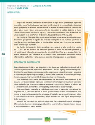 262
Programas de estudio 2011 / Guía para el Maestro
Primaria / Sexto grado
INTRODUCCIÓN
El plan de estudios 2011 centra la atención en el logro de los aprendizajes esperados
entendidos como “indicadores de logro que, en términos de la temporalidad establecida
en los programas de estudio, definen lo que se espera de cada alumno en términos de
saber, saber hacer y saber ser; además, le dan concreción al trabajo docente al hacer
constatable lo que los estudiantes logran, y constituyen un referente para la planificación
y la evaluación en el aula” (Plan de Estudios. Educación Básica 2011 pág. 29).
La Cartilla de Educación Básica concreta el enfoque formativo de la evaluación en un
documento que permite el registro del nivel de desempeño de los alumnos, y si fuera el
caso, las acciones que la escuela y la familia deben realizar para favorecer que avancen
en los aprendizajes esperados.
La Cartilla de Educación Básica se aplicará en etapa de prueba en el ciclo escolar
2011 – 2012 en mil escuelas de educación preescolar, cinco mil escuelas primarias y
mil planteles de educación secundaria, ello permitirá identificar y en su caso hacer los
ajustes requeridos para fortalecer el documento como instrumento de comunicación e
información a las familias y a los alumnos respecto del progreso en su aprendizaje.
Estándares curriculares
Los estándares curriculares son descriptores del logro que cada alumno demostrará al
concluir un periodo escolar en Español, Matemáticas, Ciencias, Inglés y Habilidades Digitales.
Sintetizan los aprendizajes esperados que en los programas de educación primaria y secundaria
se organizan por asignatura-grado-bloque, y en educación preescolar se organizan por campo
formativo-aspecto. Imprimen sentido de trascendencia al ejercicio escolar.
Los estándares curriculares son equiparables con estándares internacionales y, en
conjunto con los aprendizajes esperados, constituyen referentes para evaluaciones nacionales
e internacionales que sirven para conocer el avance de los estudiantes durante su tránsito por
la Educación Básica, asumiendo la complejidad y gradualidad de los aprendizajes.
Los aprendizajes esperados y estándares constituyen la expresión concreta de los
propósitos de la Educación Básica, a fin de que el docente cuente con elementos para
centrar la observación y registrar los avances y dificultades que se manifiestan con ellos,
lo cual contribuye a dar un seguimiento y apoyo más cercano a los logros de aprendizaje
de los alumnos.
Cuando los resultados no sean los esperados, será necesario diseñar estrategias
diferenciadas, tutorías u otros apoyos educativos para fortalecer los aspectos en los que
el estudiante muestra menor avance.
 