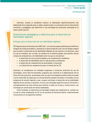 263
Programas de estudio 2011 / Guía para el Maestro
Primaria / Sexto grado
INTRODUCCIÓN
Asimismo, cuando un estudiante muestre un desempeño significativamente más
adelantado de lo esperado para su edad y grado escolar, la evaluación será el instrumento
normativo y pedagógico que determine si una estrategia de promoción anticipada es la
mejor opción para él.
Orientaciones pedagógicas y didácticas para el desarrollo de
habilidades digitales
Enfoque para el desarrollo de las habilidades digitales
El Programa Sectorial de Educación 2007-2011, así como los espacios abiertos por la Reforma
Integral de la Educación Básica, plantearon la oportunidad de crear una estrategia integral
para acceder al desarrollo de las habilidades digitales de los alumnos y los docentes, para
lo cual se consideró, por un lado, los cambios en la dinámica global, que perfilan nuevos
campos de competencia y de habilidades entre los que se encuentran:
•	 el desarrollo de una conciencia global y de competencias ciudadanas
•	 el desarrollo de habilidades para la vida personal y profesional
•	 el desarrollo de competencias de aprendizaje e innovación
•	 y el desarrollo de competencias para el manejo de las TIC
Asimismo, se consideraron los múltiples programas e iniciativas anteriores de uso de
tecnologías, entre ellos Enciclomedia, programa que consistió en la digitalización de los
libros de texto gratuitos, presentada como una gran enciclopedia temática hipervinculada
a otros materiales de apoyo que no necesariamente estaban alineados o vinculados con los
programas de estudio vigentes y que, aunque contribuyó al desarrollo de las habilidades
digitales de los alumnos y docentes, no tuvo una estrategia específica para la formación y
acompañamiento de estos últimos para facilitar su labor en el aula y, mucho menos, una
estrategia de certificación de dichas habilidades.
Como resultado, se desarrolló una estrategia integral que replanteara el sentido con
el cual se venían empleando las TIC en las escuelas de educación básica, implementando
innovaciones en los siguientes ámbitos:
 