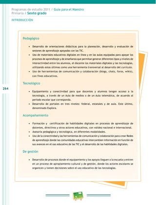 264
Programas de estudio 2011 / Guía para el Maestro
Primaria / Sexto grado
INTRODUCCIÓN
Pedagógico
•	 	Desarrollo de orientaciones didácticas para la planeación, desarrollo y evaluación de
sesiones de aprendizaje apoyadas con las TIC.
•	 	Uso de materiales educativos digitales en línea y en las aulas equipadas para apoyar los
procesos de aprendizaje y de enseñanza que permitan generar diferentes tipos y niveles de
interactividad entre los alumnos, el docente los materiales digitales y las tecnologías,
utilizando estas últimas como una herramienta transversal al desarrollo del currículo.
•	 	Uso de herramientas de comunicación y colaboración (blogs, chats, foros, wikis),
con fines educativos.
Tecnológico
•	 Equipamiento y conectividad para que docentes y alumnos tengan acceso a la
tecnología, a través de un Aula de medios o de un Aula telemática, de acuerdo al
periodo escolar que corresponda.
•	 Desarrollo de portales en tres niveles: federal, estatales y de aula. Este último,
denominado Explora.
Acompañamiento
•	 	Formación y certificación de habilidades digitales en procesos de aprendizaje de
docentes, directivos y otros actores educativos, con validez nacional e internacional.
•	 	Asesoría pedagógica y tecnológica, en diferentes modalidades.
•	 	Uso de la conectividad y las herramientas de comunicación y colaboración para crear Redes
de aprendizaje donde las comunidades educativas intercambien información en función de
sus avances en el uso educativo de las TIC y el desarrollo de las habilidades digitales.
De gestión
•	 Desarrollo de procesos donde el equipamiento y los apoyos lleguen a la escuela y entren
en un proceso de apropiamiento cultural y de gestión, donde los actores escolares se
organicen y tomen decisiones sobre el uso educativo de las tecnologías.
 