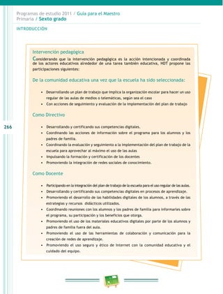 266
Programas de estudio 2011 / Guía para el Maestro
Primaria / Sexto grado
INTRODUCCIÓN
Intervención pedagógica
Considerando que la intervención pedagógica es la acción intencionada y coordinada
de los actores educativos alrededor de una tarea también educativa, HDT propone las
participaciones siguientes:
De la comunidad educativa una vez que la escuela ha sido seleccionada:
•	 Desarrollando un plan de trabajo que implica la organización escolar para hacer un uso
regular de las aulas de medios o telemáticas, según sea el caso
•	 	Con acciones de seguimiento y evaluación de la implementación del plan de trabajo
Como Directivo
•	 	Desarrollando y certificando sus competencias digitales.
•	 	Coordinando las acciones de información sobre el programa para los alumnos y los
padres de familia.
•	 Coordinando la evaluación y seguimiento a la implementación del plan de trabajo de la
escuela para aprovechar al máximo el uso de las aulas
•	 	Impulsando la formación y certificación de los docentes
•	 	Promoviendo la integración de redes sociales de conocimiento.
Como Docente
•	 	Participando en la integración del plan de trabajo de la escuela para el uso regular de las aulas.
•	 	Desarrollando y certificando sus competencias digitales en procesos de aprendizaje.
•	 	Promoviendo el desarrollo de las habilidades digitales de los alumnos, a través de las
estrategias y recursos didácticos utilizados.
•	 	Coordinando reuniones con los alumnos y los padres de familia para informarles sobre
el programa, su participación y los beneficios que otorga.
•	 	Promoviendo el uso de los materiales educativos digitales por parte de los alumnos y
padres de familia fuera del aula.
•	 	Promoviendo el uso de las herramientas de colaboración y comunicación para la
creación de redes de aprendizaje.
•	 	Promoviendo el uso seguro y ético de Internet con la comunidad educativa y el
cuidado del equipo.
 