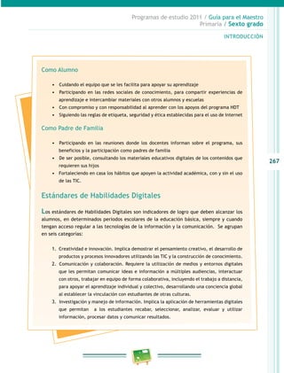 267
Programas de estudio 2011 / Guía para el Maestro
Primaria / Sexto grado
INTRODUCCIÓN
Como Alumno
•	 	Cuidando el equipo que se les facilita para apoyar su aprendizaje
•	 	Participando en las redes sociales de conocimiento, para compartir experiencias de
aprendizaje e intercambiar materiales con otros alumnos y escuelas
•	 	Con compromiso y con responsabilidad al aprender con los apoyos del programa HDT
•	 	Siguiendo las reglas de etiqueta, seguridad y ética establecidas para el uso de Internet
Como Padre de Familia
•	 	Participando en las reuniones donde los docentes informan sobre el programa, sus
beneficios y la participación como padres de familia
•	 	De ser posible, consultando los materiales educativos digitales de los contenidos que
requieren sus hijos
•	 Fortaleciendo en casa los hábitos que apoyen la actividad académica, con y sin el uso
de las TIC.
Estándares de Habilidades Digitales
Los estándares de Habilidades Digitales son indicadores de logro que deben alcanzar los
alumnos, en determinados periodos escolares de la educación básica, siempre y cuando
tengan acceso regular a las tecnologías de la información y la comunicación. Se agrupan
en seis categorías:
1.	 Creatividad e innovación. Implica demostrar el pensamiento creativo, el desarrollo de
productos y procesos innovadores utilizando las TIC y la construcción de conocimiento.
2.	 	Comunicación y colaboración. Requiere la utilización de medios y entornos digitales
que les permitan comunicar ideas e información a múltiples audiencias, interactuar
con otros, trabajar en equipo de forma colaborativa, incluyendo el trabajo a distancia,
para apoyar el aprendizaje individual y colectivo, desarrollando una conciencia global
al establecer la vinculación con estudiantes de otras culturas.
3.	 	Investigación y manejo de información. Implica la aplicación de herramientas digitales
que permitan a los estudiantes recabar, seleccionar, analizar, evaluar y utilizar
información, procesar datos y comunicar resultados.
 