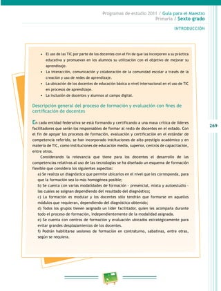 269
Programas de estudio 2011 / Guía para el Maestro
Primaria / Sexto grado
INTRODUCCIÓN
•	 El uso de las TIC por parte de los docentes con el fin de que las incorporen a su práctica
educativa y promuevan en los alumnos su utilización con el objetivo de mejorar su
aprendizaje.
•	 	La interacción, comunicación y colaboración de la comunidad escolar a través de la
creación y uso de redes de aprendizaje.
•	 La ubicación de los docentes de educación básica a nivel internacional en el uso de TIC
en procesos de aprendizaje.
•	 La inclusión de docentes y alumnos al campo digital.
Descripción general del proceso de formación y evaluación con fines de
certificación de docentes
En cada entidad federativa se está formando y certificando a una masa crítica de líderes
facilitadores que serán los responsables de formar al resto de docentes en el estado. Con
el fin de apoyar los procesos de formación, evaluación y certificación en el estándar de
competencia referido, se han incorporado instituciones de alto prestigio académico y en
materia de TIC, como instituciones de educación media, superior, centros de capacitación,
entre otros.
Considerando la relevancia que tiene para los docentes el desarrollo de las
competencias relativas al uso de las tecnologías se ha diseñado un esquema de formación
flexible que considera los siguientes aspectos:
a) Se realiza un diagnóstico que permite ubicarlos en el nivel que les corresponda, para
que la formación sea lo más homogénea posible;
b) Se cuenta con varias modalidades de formación – presencial, mixta y autoestudio –
las cuales se asignan dependiendo del resultado del diagnóstico;
c) La formación es modular y los docentes sólo tendrán que formarse en aquellos
módulos que requieran, dependiendo del diagnóstico obtenido;
d) Todos los grupos tienen asignado un líder facilitador, quien les acompaña durante
todo el proceso de formación, independientemente de la modalidad asignada.
e) Se cuenta con centros de formación y evaluación ubicados estratégicamente para
evitar grandes desplazamientos de los docentes.
f) Podrán habilitarse sesiones de formación en contraturno, sabatinas, entre otras,
según se requiera.
 