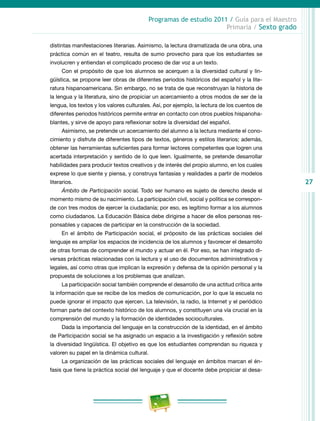 27
Programas de estudio 2011 / Guía para el Maestro
Primaria / Sexto grado
distintas manifestaciones literarias. Asimismo, la lectura dramatizada de una obra, una
práctica común en el teatro, resulta de sumo provecho para que los estudiantes se
involucren y entiendan el complicado proceso de dar voz a un texto.
Con el propósito de que los alumnos se acerquen a la diversidad cultural y lin-
güística, se propone leer obras de diferentes periodos históricos del español y la lite-
ratura hispanoamericana. Sin embargo, no se trata de que reconstruyan la historia de
la lengua y la literatura, sino de propiciar un acercamiento a otros modos de ser de la
lengua, los textos y los valores culturales. Así, por ejemplo, la lectura de los cuentos de
diferentes periodos históricos permite entrar en contacto con otros pueblos hispanoha-
blantes, y sirve de apoyo para reflexionar sobre la diversidad del español.
Asimismo, se pretende un acercamiento del alumno a la lectura mediante el cono-
cimiento y disfrute de diferentes tipos de textos, géneros y estilos literarios; además,
obtener las herramientas suficientes para formar lectores competentes que logren una
acertada interpretación y sentido de lo que leen. Igualmente, se pretende desarrollar
habilidades para producir textos creativos y de interés del propio alumno, en los cuales
exprese lo que siente y piensa, y construya fantasías y realidades a partir de modelos
literarios.
Ámbito de Participación social. Todo ser humano es sujeto de derecho desde el
momento mismo de su nacimiento. La participación civil, social y política se correspon-
de con tres modos de ejercer la ciudadanía; por eso, es legítimo formar a los alumnos
como ciudadanos. La Educación Básica debe dirigirse a hacer de ellos personas res-
ponsables y capaces de participar en la construcción de la sociedad.
En el ámbito de Participación social, el próposito de las prácticas sociales del
lenguaje es ampliar los espacios de incidencia de los alumnos y favorecer el desarrollo
de otras formas de comprender el mundo y actuar en él. Por eso, se han integrado di-
versas prácticas relacionadas con la lectura y el uso de documentos administrativos y
legales, así como otras que implican la expresión y defensa de la opinión personal y la
propuesta de soluciones a los problemas que analizan.
La participación social también comprende el desarrollo de una actitud crítica ante
la información que se recibe de los medios de comunicación, por lo que la escuela no
puede ignorar el impacto que ejercen. La televisión, la radio, la Internet y el periódico
forman parte del contexto histórico de los alumnos, y constituyen una vía crucial en la
comprensión del mundo y la formación de identidades socioculturales.
Dada la importancia del lenguaje en la construcción de la identidad, en el ámbito
de Participación social se ha asignado un espacio a la investigación y reflexión sobre
la diversidad lingüística. El objetivo es que los estudiantes comprendan su riqueza y
valoren su papel en la dinámica cultural.
La organización de las prácticas sociales del lenguaje en ámbitos marcan el én-
fasis que tiene la práctica social del lenguaje y que el docente debe propiciar al desa-
 