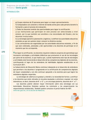 270
Programas de estudio 2011 / Guía para el Maestro
Primaria / Sexto grado
INTRODUCCIÓN
g) Grupos máximos de 25 personas para lograr un mayor aprovechamiento.
h) Computadora con conexión a internet de banda ancha para cada persona durante la
formación y para el proceso de evaluación.
i) Todos los docentes tendrán dos oportunidades para lograr la certificación.
j) Las instituciones que participen en este proceso son seleccionadas a nivel
estatal, por lo que también son sensibles a las necesidades del Estado y de los
docentes involucrados.
k) La estrategia operativa (planeación y logística), la definen las autoridades educativas
estatales ya que son quienes mejor conocen la dinámica escolar.
l) Las convocatorias son organizadas por las autoridades educativas estatales, a fin de
que sean ordenadas, planeadas y den oportunidad a los docentes de participar en el
momento que les corresponda.
Para lograr la certificación, los docentes requieren elaborar proyectos de aprendizaje que
incorporen estrategias y actividades didácticas que promuevan el uso de las tecnologías
por parte de los alumnos, lo que implica que, cuando implementa este tipo de estrategias
y actividades está favoreciendo el desarrollo de las competencias digitales de los alumnos,
contribuyendo al logro de los estándares de habilidades digitales establecidos en el
Curriculum 2011.
La Subsecretaría de Educación Básica continúa trabajando en el desarrollo de estándares
que permitan a los docentes ir progresando en la certificación de competencias digitales
de mayor complejidad y con ello continuar apoyando a los alumnos para que logren los
estándares digitales requeridos.
La estrategia de cobertura es gradual y atiende a la necesidad de formar y certificar
a los docentes que están ubicados en escuelas equipadas o próximas a equipar con aulas
telemáticas; es decir, docentes de 8° a 12° y, en una etapa posterior, docentes de 4° a 7°.
Los docentes podrán obtener mayor información sobre esta estrategia con sus
Autoridades Educativas Estatales quiénes los orientarán y les proporcionarán los
requerimientos establecidos. También podrán consultar el portal federal de HDT:
www.hdt.gob.mx, en la sección de Maestros.
 