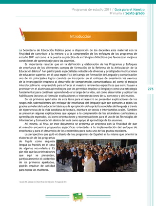 275
Programas de estudio 2011 / Guía para el Maestro
Primaria / Sexto grado
La Secretaría de Educación Pública pone a disposición de los docentes este material con la
finalidad de contribuir a la mejora y a la comprensión de los enfoques de los programas de
estudio 2011 así como a la puesta en práctica de estrategias didácticas que favorezcan mejores
condiciones de aprendizaje para los alumnos.
Es importante resaltar que en la definición y elaboración de los Programas y Enfoques
de enseñanza de los diferentes campos de formación de la Reforma de la Articulación de la
Educación Básica1 han participado especialistas notables de diversas y prestigiadas instituciones
de educación superior, en el caso específico del campo de formación de Lenguaje y comunicación
uno de los principales logros consiste en incorporar en el enfoque de enseñanza los avances
de la investigación respecto al desarrollo de competencias comunicativas; así como el trabajo
interdisciplinario emprendido para ofrecer al maestro referentes específicos que contribuyan a
promover en el alumnado aprendizajes que les permitan emplear al lenguaje como una estrategia
fundamental para continuar aprendiendo a lo largo de la vida, así como desarrollar y aplicar las
habilidades lectoras al formular explicaciones o interpretaciones de su contexto y del mundo.
En los primeros apartados de esta Guía para el Maestro se presentan explicaciones de los
rasgos más sobresalientes del enfoque de enseñanza del lenguaje que son comunes a todos los
grados y niveles de la educación básica y a la apropiación de las prácticas sociales del lenguaje a través
de experiencias de la vida cotidiana de lectura, escritura de textos e intercambios orales. También
se presentan algunas explicaciones que apoyan a la comprensión de los estándares curriculares y
aprendizajes esperados, así como orientaciones y recomendaciones para el uso de las Tecnologías de
Información y Comunicación dentro del aula como apoyo al aprendizaje de los alumnos.
Así mismo, al final de este documento se presenta un proyecto con la finalidad de que
el maestro encuentre propuestas específicas orientadas a la implementación del enfoque de
enseñanza y para el desarrollo de los contenidos para cada uno de los grados escolares.
La perspectiva que guió el diseño de los programas de Español es la misma que orientó la
elaboración de los programas
de Inglés como segunda
lengua (o francés en el caso
de algunas secundarias). Es
por ello que las orientaciones
que aquí se presentan,
particularmente el contenido
de los primeros apartados,
podrán resultar de utilidad
para todos los maestros.
Introducción
1 Acuerdo 592, publicado en el Diario Oficial de la Federación, 19 de agosto de 2011.
 