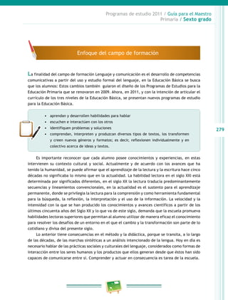 279
Programas de estudio 2011 / Guía para el Maestro
Primaria / Sexto grado
La finalidad del campo de formación Lenguaje y comunicación es el desarrollo de competencias
comunicativas a partir del uso y estudio formal del lenguaje, en la Educación Básica se busca
que los alumnos: Estos cambios también guiaron el diseño de los Programas de Estudios para la
Educación Primaria que se renovaron en 2009. Ahora, en 2011, y con la intención de articular el
currículo de los tres niveles de la Educación Básica, se presentan nuevos programas de estudio
para la Educación Básica.
•	 aprendan y desarrollen habilidades para hablar
•	 escuchen e interactúen con los otros
•	 identifiquen problemas y soluciones
•	 comprendan, interpreten y produzcan diversos tipos de textos, los transformen
y creen nuevos géneros y formatos; es decir, reflexionen individualmente y en
colectivo acerca de ideas y textos.
Es importante reconocer que cada alumno posee conocimientos y experiencias, en estas
intervienen su contexto cultural y social. Actualmente y de acuerdo con los avances que ha
tenido la humanidad, se puede afirmar que el aprendizaje de la lectura y la escritura hace cinco
décadas no significaba lo mismo que en la actualidad. La habilidad lectora en el siglo XXI está
determinada por significados diferentes, en el siglo XX la lectura traducía predominantemente
secuencias y lineamientos convencionales, en la actualidad es el sustento para el aprendizaje
permanente, donde se privilegia la lectura para la comprensión y como herramienta fundamental
para la búsqueda, la reflexión, la interpretación y el uso de la información. La velocidad y la
intensidad con la que se han producido los conocimientos y avances científicos a partir de los
últimos cincuenta años del Siglo XX y lo que va de este siglo, demanda que la escuela promueva
habilidades lectoras superiores que permitan al alumno utilizar de manera eficaz el conocimiento
para resolver los desafíos de un entorno en el que el cambio y la transformación son parte de lo
cotidiano y divisa del presente siglo.
Lo anterior tiene consecuencias en el método y la didáctica, porque se transita, a lo largo
de las décadas, de las marchas sintéticas a un análisis intencionado de la lengua. Hoy en día es
necesario hablar de las prácticas sociales y culturales del lenguaje, considerados como formas de
interacción entre los seres humanos y los productos que ellos generan desde que éstos han sido
capaces de comunicarse entre sí. Comprender y actuar en consecuencia es tarea de la escuela.
Enfoque del campo de formación
 