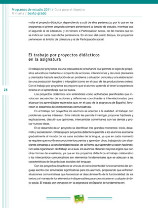 28
Programas de estudio 2011 / Guía para el Maestro
Primaria / Sexto grado
rrollar el proyecto didáctico, dependiendo a cuál de ellos pertenezca, por lo que en los
programas el primer proyecto siempre pertenecerá al ámbito de estudio, mientras que
el segundo al de Literatura, y en tercero a Participación social, de tal manera que no
se indica en cada caso dicha pertenencia. En el caso del quinto bloque, los proyectos
pertenecen al ámbito de Literatura y al de Participación social.
El trabajo por proyectos didácticos
en la asignatura
El trabajo por proyectos es una propuesta de enseñanza que permite el logro de propó-
sitos educativos mediante un conjunto de acciones, interacciones y recursos planeados
y orientados hacia la resolución de un problema o situación concreta y a la elaboración
de una producción tangible o intangible (como en el caso de las producciones orales).
Con el trabajo por proyectos se propone que el alumno aprenda al tener la experiencia
directa en el aprendizaje que se busca.
Los proyectos didácticos son entendidos como actividades planificadas que in-
volucran secuencias de acciones y reflexiones coordinadas e interrelacionadas para
alcanzar los aprendizajes esperados que, en el caso de la asignatura de Español, favo-
recen el desarrollo de competencias comunicativas.
En el trabajo por proyectos los alumnos se acercan a la realidad, al trabajar con
problemas que les interesan. Este método les permite investigar, proponer hipótesis y
explicaciones, discutir sus opiniones, intercambiar comentarios con los demás y pro-
bar nuevas ideas.
En el desarrollo de un proyecto se identifican tres grandes momentos: inicio, desa-
rrollo y socialización. El trabajo por proyectos didácticos permite a los alumnos acercarse
gradualmente al mundo de los usos sociales de la lengua, ya que en cada momento
se requiere que movilicen conocimientos previos y aprendan otros, trabajando con situa-
ciones cercanas a la cotidianeidad escolar, de tal forma que aprenden a hacer haciendo.
Con esta organización del trabajo en el aula, los alumnos obtienen mayores logros que con
otras formas de enseñanza, ya que en los proyectos didácticos el trabajo colaborativo
y los intercambios comunicativos son elementos fundamentales que se adecuan a las
características de las prácticas sociales del lenguaje.
Con los proyectos didácticos se vincula el conocimiento del funcionamiento del len-
guaje escrito con actividades significativas para los alumnos, propiciando que enfrenten
situaciones comunicativas que favorezcan el descubrimiento de la funcionalidad de los
textos y el manejo de los elementos indispensables para comunicarse en cualquier ámbi-
to social. El trabajo por proyectos en la asignatura de Español se fundamenta en:
 