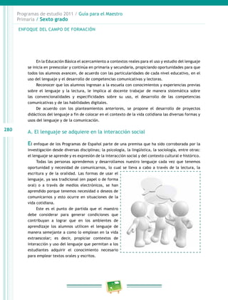 280
Programas de estudio 2011 / Guía para el Maestro
Primaria / Sexto grado
En la Educación Básica el acercamiento a contextos reales para el uso y estudio del lenguaje
se inicia en preescolar y continúa en primaria y secundaria, propiciando oportunidades para que
todos los alumnos avancen, de acuerdo con las particularidades de cada nivel educativo, en el
uso del lenguaje y el desarrollo de competencias comunicativas y lectoras.
Reconocer que los alumnos ingresan a la escuela con conocimientos y experiencias previas
sobre el lenguaje y la lectura, le implica al docente trabajar de manera sistemática sobre
las convencionalidades y especificidades sobre su uso, el desarrollo de las competencias
comunicativas y de las habilidades digitales.
De acuerdo con los planteamientos anteriores, se propone el desarrollo de proyectos
didácticos del lenguaje a fin de colocar en el contexto de la vida cotidiana las diversas formas y
usos del lenguaje y de la comunicación.
A. El lenguaje se adquiere en la interacción social
El enfoque de los Programas de Español parte de una premisa que ha sido corroborada por la
investigación desde diversas disciplinas; la psicología, la lingüística, la sociología, entre otras:
el lenguaje se aprende y es expresión de la interacción social y del contexto cultural e histórico.
Todas las personas aprendemos y desarrollamos nuestro lenguaje cada vez que tenemos
oportunidad y necesidad de comunicarnos, lo cual se lleva a cabo a través de la lectura, la
escritura y de la oralidad. Las formas de usar el
lenguaje, ya sea tradicional (en papel o de forma
oral) o a través de medios electrónicos, se han
aprendido porque tenemos necesidad o deseos de
comunicarnos y esto ocurre en situaciones de la
vida cotidiana.
Este es el punto de partida que el maestro
debe considerar para generar condiciones que
contribuyan a lograr que en los ambientes de
aprendizaje los alumnos utilicen el lenguaje de
manera semejante a como lo emplean en la vida
extraescolar; es decir, propiciar contextos de
interacción y uso del lenguaje que permitan a los
estudiantes adquirir el conocimiento necesario
para emplear textos orales y escritos.
ENFOQUE DEL CAMPO DE FORMACIÓN
 