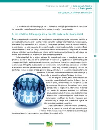 281
Programas de estudio 2011 / Guía para el Maestro
Primaria / Sexto grado
Las prácticas sociales del lenguaje son la referencia principal para determinar y articular
los contenidos curriculares del campo de formación Lenguaje y comunicación.
B. Las prácticas del lenguaje son y han sido parte de la historia social
Estas prácticas están constituidas por los diferentes usos del lenguaje que permiten a los niños y
jóvenes la comunicación oral y escrita: recibir, transmitir y utilizar información; la representación,
interpretación y comprensión de la realidad; la construcción y el intercambio de los conocimientos;
la organización y la autorregulación del pensamiento, las emociones y la conducta; entre otros. Éstas
han cambiado a lo largo del tiempo: la forma de comunicarnos mediante la lengua oral es distinta
a la que utilizaban nuestros abuelos, así mismo, las formas de comunicación escrita a través de los
medios electrónicos se han diversificado de manera extraordinaria.
En la actualidad, las prácticas sociales del lenguaje enfrentan el desafío de superar las
prácticas escolares basadas en la transmisión de nociones y repetición de definiciones para
proponer actividades socialmente relevantes para los alumnos. Uno de los propósitos centrales de
la enseñanza del Español es desarrollar las competencias comunicativas y lectoras que permitan
al estudiante expresar pensamientos, emociones, vivencias y opiniones; dialogar y resolver los
conflictos; formar un juicio crítico; generar ideas y estructurar el conocimiento; dar coherencia
y cohesión al discurso; disfrutar del uso estético del lenguaje; y
desarrollar la autoestima y la confianza en sí mismo.
El uso del lenguaje escrito, tanto en forma como en
contenido, ha cambiado al transitar de la escritura a
mano en papel, al uso del teclado y la pantalla; y de
la entrega de documentos de mano en mano o por
correo postal se ha pasado al intercambio de textos
por medio de mensajes enviados por teléfonos
celulares o correos electrónicos a través de diferentes
redes sociales. Esta diversificación de las formas de
comunicación modifican los límites impuestos por
las distancias y el tiempo a las que estaban sujetos los
intercambios en épocas precedentes.
En este contexto de transformaciones constantes,
la escuela se enfrenta al reto de adecuar sus contenidos
y formas de enseñanza para poder atender a los alumnos que
ingresan a las aulas con numerosas necesidades de comunicación.
ENFOQUE DEL CAMPO DE FORMACIÓN
 