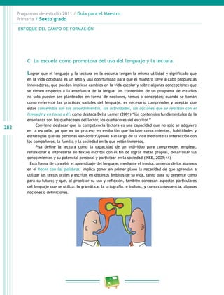 282
Programas de estudio 2011 / Guía para el Maestro
Primaria / Sexto grado
C. La escuela como promotora del uso del lenguaje y la lectura.
Lograr que el lenguaje y la lectura en la escuela tengan la misma utilidad y significado que
en la vida cotidiana es un reto y una oportunidad para que el maestro lleve a cabo propuestas
innovadoras, que pueden implicar cambios en la vida escolar y sobre algunas concepciones que
se tienen respecto a la enseñanza de la lengua: los contenidos de un programa de estudios
no sólo pueden ser planteados en forma de nociones, temas o conceptos; cuando se toman
como referente las prácticas sociales del lenguaje, es necesario comprender y aceptar que
estos contenidos son los procedimientos, las actividades, las acciones que se realizan con el
lenguaje y en torno a él; como destaca Delia Lerner (2001) “los contenidos fundamentales de la
enseñanza son los quehaceres del lector, los quehaceres del escritor.”
Conviene destacar que la competencia lectora es una capacidad que no solo se adquiere
en la escuela, ya que es un proceso en evolución que incluye conocimientos, habilidades y
estrategias que las personas van construyendo a lo largo de la vida mediante la interacción con
los compañeros, la familia y la sociedad en la que están inmersos.
Pisa define la lectura como la capacidad de un individuo para comprender, emplear,
reflexionar e interesarse en textos escritos con el fin de lograr metas propias, desarrollar sus
conocimientos y su potencial personal y participar en la sociedad (INEE, 2009:44)
Esta forma de concebir el aprendizaje del lenguaje, mediante el involucramiento de los alumnos
en el hacer con las palabras, implica poner en primer plano la necesidad de que aprendan a
utilizar los textos orales y escritos en distintos ámbitos de su vida, tanto para su presente como
para su futuro; y que, al propiciar su uso y reflexión, también conozcan aspectos particulares
del lenguaje que se utiliza: la gramática, la ortografía; e incluso, y como consecuencia, algunas
nociones o definiciones.
ENFOQUE DEL CAMPO DE FORMACIÓN
 