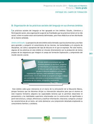 283
Programas de estudio 2011 / Guía para el Maestro
Primaria / Sexto grado
D. Organización de las prácticas sociales del lenguaje en sus diversos ámbitos
Las prácticas sociales del lenguaje se han agrupado en tres ámbitos: Estudio, Literatura y
Participación social, esta organización surge de las finalidades que las prácticas tienen en la vida
social; si bien no suelen estar estrictamente delimitadas, para fines didácticos se han distribuido
de la manera señalada.
Ámbito de Estudio. La perspectiva de este ámbito está orientada a que los alumnos lean y escriban
para aprender y compartir el conocimiento de las ciencias, las humanidades y el conjunto de
disciplinas, así como a apropiarse del tipo de discurso en el que se expresan. Por este motivo,
algunas de las prácticas en este ámbito se vinculan directamente con la producción de textos
propios de las asignaturas que integran el campo de formación Exploración y comprensión del
mundo natural y social.
Este ámbito cobra gran relevancia en el marco de la articulación de la Educación Básica,
porque favorece que los docentes dirijan su intervención educativa para que el alumno en
este trayecto formativo adquiera las capacidades lectoras que le permitan desarrollar el
pensamiento y las habilidades superiores relacionadas con la construcción de significados a
partir de la lectura, cotejar, diferenciar y clasificar información; relacionar, comparar y evaluar
las características de un texto, así como demostrar una comprensión detallada empleando su
conocimiento familiar y cotidiano.
ENFOQUE DEL CAMPO DE FORMACIÓN
En este ámbito se promueve que los
alumnos planeen su escritura, preparen
la información y la expongan conforme
el discurso que cada disciplina requiere,
ya que el discurso académico utiliza una
organización rigurosa y está sometido a múltiples
convenciones. Es en éste donde se propone un mayor trabajo
con contenidos referentes a la estructura sintáctica y
semántica de los textos, ortografía y puntuación.
 