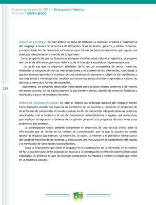 284
Programas de estudio 2011 / Guía para el Maestro
Primaria / Sexto grado
Ámbito de Literatura. En este ámbito se trata de destacar la intención creativa e imaginativa
del lenguaje a través de la lectura de diferentes tipos de textos, géneros y estilos literarios,
y proporcionar las herramientas suficientes para formar lectores competentes que logren una
acertada interpretación y sentido de lo que leen.
Con el propósito de que los alumnos se acerquen a la diversidad cultural y lingüística, se propone
leer obras de diferentes periodos históricos de la literatura española e hispanoamericana.
Las prácticas que se organizan alrededor de la lectura compartida de textos literarios;
mediante la comparación de las interpretaciones y el examen de las diferencias, contribuye a
que los alumnos aprendan a transitar de una construcción personal y subjetiva del significado a
una más social o intersubjetiva; amplían sus horizontes socioculturales y aprenden a valorar las
distintas creencias y formas de expresión.
Igualmente, se pretende desarrollar habilidades para producir textos creativos y de interés
del propio alumno, en los cuales exprese lo que siente y piensa, además de construir fantasías y
realidades a partir de modelos literarios.
Ámbito de Participación Social. En este el ámbito las prácticas sociales del lenguaje tienen
como propósito ampliar los espacios de incidencia de los alumnos y favorecer el desarrollo de
otras formas de comprender el mundo y actuar en él. Por eso se han integrado diversas prácticas
relacionadas con la lectura y el uso de documentos administrativos y legales, así como otras
que implican la expresión y defensa de la opinión personal y la propuesta de soluciones a los
problemas que analizan.
La participación social también comprende el desarrollo de una actitud crítica ante la
información que se recibe de los medios de comunicación, por lo que la escuela no puede
ignorar el impacto que ejercen. La televisión, la radio, la Internet y el periódico forman parte
del contexto histórico de los alumnos, y constituyen una vía crucial en la comprensión del mundo
y la formación de identidades socioculturales.
Dada la importancia que tiene el lenguaje en la construcción de la identidad, en el ámbito
de Participación social se ha asignado un espacio a la investigación y reflexión sobre la diversidad
lingüística. El objetivo es que los alumnos comprendan su riqueza y valoren el papel que tiene
en la dinámica cultural.
 