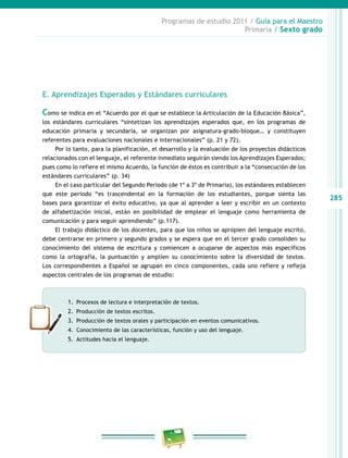 285
Programas de estudio 2011 / Guía para el Maestro
Primaria / Sexto grado
E. Aprendizajes Esperados y Estándares curriculares
Como se indica en el “Acuerdo por el que se establece la Articulación de la Educación Básica”,
los estándares curriculares “sintetizan los aprendizajes esperados que, en los programas de
educación primaria y secundaria, se organizan por asignatura-grado-bloque… y constituyen
referentes para evaluaciones nacionales e internacionales” (p. 21 y 72).
Por lo tanto, para la planificación, el desarrollo y la evaluación de los proyectos didácticos
relacionados con el lenguaje, el referente inmediato seguirán siendo los Aprendizajes Esperados;
pues como lo refiere el mismo Acuerdo, la función de éstos es contribuir a la “consecución de los
estándares curriculares” (p. 34)
En el caso particular del Segundo Periodo (de 1º a 3º de Primaria), los estándares establecen
que este periodo “es trascendental en la formación de los estudiantes, porque sienta las
bases para garantizar el éxito educativo, ya que al aprender a leer y escribir en un contexto
de alfabetización inicial, están en posibilidad de emplear el lenguaje como herramienta de
comunicación y para seguir aprendiendo” (p.117).
El trabajo didáctico de los docentes, para que los niños se apropien del lenguaje escrito,
debe centrarse en primero y segundo grados y se espera que en el tercer grado consoliden su
conocimiento del sistema de escritura y comiencen a ocuparse de aspectos más específicos
como la ortografía, la puntuación y amplíen su conocimiento sobre la diversidad de textos.
Los correspondientes a Español se agrupan en cinco componentes, cada uno refiere y refleja
aspectos centrales de los programas de estudio:
1.	 Procesos de lectura e interpretación de textos.
2.	 Producción de textos escritos.
3.	 Producción de textos orales y participación en eventos comunicativos.
4.	 Conocimiento de las características, función y uso del lenguaje.
5.	 Actitudes hacia el lenguaje.
 