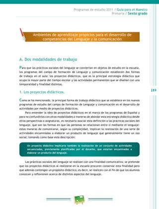 289
Programas de estudio 2011 / Guía para el Maestro
Primaria / Sexto grado
A. Dos modalidades de trabajo
Para que las prácticas sociales del lenguaje se conviertan en objetos de estudio en la escuela,
los programas del campo de formación de Lenguaje y comunicación establecen dos formas
de trabajo en el aula: los proyectos didácticos, que es la principal estrategia didáctica que
ocupa la mayor parte del tiempo escolar y las actividades permanentes que se diseñan con una
temporalidad y finalidad distintas.
1. Los proyectos didácticos.
Como se ha mencionado, la principal forma de trabajo didáctico que se establece en los nuevos
programas de estudio del campo de formación de Lenguaje y comunicación es el desarrollo de
actividades por medio de proyectos didácticos.
Para entender la idea de proyectos didácticos en el marco de los programas de Español y
para no confundirlos con otras modalidades o maneras de abordar esta estrategia didáctica desde
otras perspectivas o asignaturas, es necesario asociar esta definición a las prácticas sociales del
lenguaje, que son las formas en que las personas se relacionan entre sí mediante el lenguaje:
estas maneras de comunicarse, según su complejidad, implican la realización de una serie de
actividades encaminadas a elaborar un producto de lenguaje que generalmente tiene un uso
social; tomando como base esta descripción:
Las prácticas sociales del lenguaje se realizan con una finalidad comunicativa; se pretende
que los proyectos didácticos al realizarse en la escuela procuren conservar esta finalidad pero
que además contengan un propósito didáctico; es decir, se realicen con el fin de que los alumnos
conozcan y reflexionen acerca de distintos aspectos del lenguaje.
Ambientes de aprendizaje propicios para el desarrollo de
competencias del Lenguaje y la comunicación
Un proyecto didáctico implicaría también la realización de un conjunto de actividades
secuenciadas, previamente planificadas por el docente, que estarían encaminadas a
elaborar un producto del lenguaje.
 