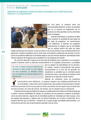 292
Programas de estudio 2011 / Guía para el Maestro
Primaria / Sexto grado
Por otra parte, el proyecto tiene una
intencionalidad didáctica; es decir, se pretende
que en el proceso de elaboración de un
producto los niños aprendan ciertos contenidos
sobre el lenguaje.
Cuando se planifique un proyecto se debe
tener presente la necesidad de que posea los
dos tipos de propósitos: los comunicativos
y los didácticos: al plantear los propósitos
comunicativos se asegura que las actividades
que se realizan dentro del salón de clases
tengan sentido para los alumnos, ya que se enfoca a una acción práctica cuyo resultado puede tener
aplicación o empleo inmediatos y por lo tanto tiene una evidente utilidad para los alumnos. Al tener
claros los propósitos didácticos se pretende asegurar que los alumnos adquieran aprendizajes sobre
diversos aspectos del lenguaje que se establecen en los programas de estudio.
No conviene descuidar ninguno de los dos tipos de propósito que se plantean en un proyecto:
cuando el docente centra su atención exclusivamente en el propósito comunicativo, es probable
que no asegure los aprendizajes de los alumnos.
En cambio, cuando la preocupación está puesta
exclusivamente en lo que han de aprender los
estudiantes es probable que la actividad pierda
sentido para ellos y que además el producto final
esperado no se logre de la mejor manera.
Además de considerar tanto los propósitos
comunicativos como didácticos, un proyecto requiere una cuidadosa planificación de
las actividades a desarrollar para la elaboración del producto final planteado; también
necesita la previsión de los recursos que los niños y el profesor han de requerir para el desarrollo
de estas acciones; así como del cálculo del tiempo que se requiere para su realización.
El desarrollo de proyectos didácticos requiere la colaboración entre todos los miembros del grupo
e implica diversas modalidades de trabajo. Al considerar que los productos a elaborar se plantean
como una meta colectiva, algunas de las actividades podrán ser realizadas por todo el grupo, otras
por equipos más pequeños, y algunas más, de manera individual, por lo tanto, el desarrollo de un
proyecto permite que los distintos miembros de un grupo tengan actividades diferenciadas, y en
consecuencia permite que los participantes aprendan unos de otros.
AMBIENTES DE APRENDIZAJE PROPICIOS PARA EL DESARROLLO DE COMPETENCIAS DEL
LENGUAJE Y LA COMUNICACIÓN
En suma, al diseñar proyectos didácticos los
docentes no deben perder de vista ninguno
de estos propósitos; es deseable incluso
que los planteen de manera explícita en la
planificación.
 