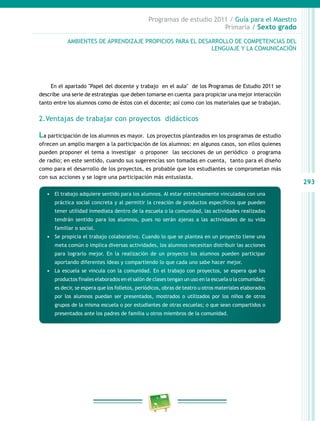 293
Programas de estudio 2011 / Guía para el Maestro
Primaria / Sexto grado
AMBIENTES DE APRENDIZAJE PROPICIOS PARA EL DESARROLLO DE COMPETENCIAS DEL
LENGUAJE Y LA COMUNICACIÓN
En el apartado "Papel del docente y trabajo en el aula" de los Programas de Estudio 2011 se
describe una serie de estrategias que deben tomarse en cuenta para propiciar una mejor interacción
tanto entre los alumnos como de éstos con el docente; así como con los materiales que se trabajan.
2.Ventajas de trabajar con proyectos didácticos
La participación de los alumnos es mayor. Los proyectos planteados en los programas de estudio
ofrecen un amplio margen a la participación de los alumnos: en algunos casos, son ellos quienes
pueden proponer el tema a investigar o proponer las secciones de un periódico o programa
de radio; en este sentido, cuando sus sugerencias son tomadas en cuenta, tanto para el diseño
como para el desarrollo de los proyectos, es probable que los estudiantes se comprometan más
con sus acciones y se logre una participación más entusiasta.
•	 El trabajo adquiere sentido para los alumnos. Al estar estrechamente vinculadas con una
práctica social concreta y al permitir la creación de productos específicos que pueden
tener utilidad inmediata dentro de la escuela o la comunidad, las actividades realizadas
tendrán sentido para los alumnos, pues no serán ajenas a las actividades de su vida
familiar o social.
•	 Se propicia el trabajo colaborativo. Cuando lo que se plantea en un proyecto tiene una
meta común o implica diversas actividades, los alumnos necesitan distribuir las acciones
para lograrlo mejor. En la realización de un proyecto los alumnos pueden participar
aportando diferentes ideas y compartiendo lo que cada uno sabe hacer mejor.
•	 La escuela se vincula con la comunidad. En el trabajo con proyectos, se espera que los
productos finales elaborados en el salón de clases tengan un uso en la escuela o la comunidad;
es decir, se espera que los folletos, periódicos, obras de teatro u otros materiales elaborados
por los alumnos puedan ser presentados, mostrados o utilizados por los niños de otros
grupos de la misma escuela o por estudiantes de otras escuelas; o que sean compartidos o
presentados ante los padres de familia u otros miembros de la comunidad.
 