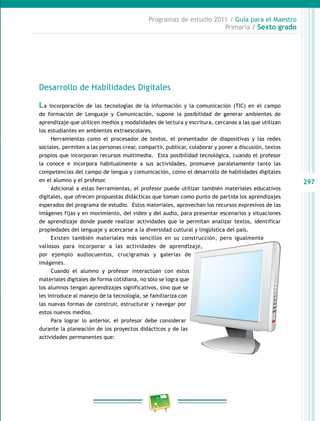 297
Programas de estudio 2011 / Guía para el Maestro
Primaria / Sexto grado
Desarrollo de Habilidades Digitales
La incorporación de las tecnologías de la información y la comunicación (TIC) en el campo
de formación de Lenguaje y Comunicación, supone la posibilidad de generar ambientes de
aprendizaje que utilicen medios y modalidades de lectura y escritura, cercanas a las que utilizan
los estudiantes en ambientes extraescolares.
Herramientas como el procesador de textos, el presentador de diapositivas y las redes
sociales, permiten a las personas crear, compartir, publicar, colaborar y poner a discusión, textos
propios que incorporan recursos multimedia. Esta posibilidad tecnológica, cuando el profesor
la conoce e incorpora habitualmente a sus actividades, promueve paralelamente tanto las
competencias del campo de lengua y comunicación, como el desarrollo de habilidades digitales
en el alumno y el profesor.
Adicional a estas herramientas, el profesor puede utilizar también materiales educativos
digitales, que ofrecen propuestas didácticas que toman como punto de partida los aprendizajes
esperados del programa de estudio. Estos materiales, aprovechan los recursos expresivos de las
imágenes fijas y en movimiento, del video y del audio, para presentar escenarios y situaciones
de aprendizaje donde puede realizar actividades que le permitan analizar textos, identificar
propiedades del lenguaje y acercarse a la diversidad cultural y lingüística del país.
Existen también materiales más sencillos en su construcción, pero igualmente
valiosos para incorporar a las actividades de aprendizaje,
por ejemplo audiocuentos, crucigramas y galerías de
imágenes.
Cuando el alumno y profesor interactúan con estos
materiales digitales de forma cotidiana, no sólo se logra que
los alumnos tengan aprendizajes significativos, sino que se
les introduce al manejo de la tecnología, se familiariza con
las nuevas formas de construir, estructurar y navegar por
estos nuevos medios.
Para lograr lo anterior, el profesor debe considerar
durante la planeación de los proyectos didácticos y de las
actividades permanentes que:
 