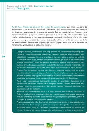 298
Programas de estudio 2011 / Guía para el Maestro
Primaria / Sexto grado
A. El Aula Telemática dispone del portal de aula Explora, que ofrece una serie de
herramientas y un banco de materiales educativos, que pueden utilizarse para trabajar
las diferentes asignaturas del programa de estudio. Por sus características, Explora es una
herramienta flexible que puede utilizar el profesor en cualquier situación de aprendizaje que
diseñe. Adicionalmente, el banco de materiales que contiene la plataforma, ofrece a docentes
y alumnos una gran variedad de recursos que puede utilizar en distintos momentos de la
secuencia didáctica de acuerdo al propósito que se busca lograr. A continuación se describen las
herramientas y recursos de la plataforma Explora:
•	 La página de Inicio, al ser similar a un blog, permite que los miembros del grupo puedan
compartir y publicar información muy diversa, como son: imágenes, textos, enlaces a otros
sitios (ligas), encuestas y videos. Al ser un tipo de muro, un espacio de reunión que posibilita
la comunicación de grupo, se registra toda la información que publican los alumnos y esta
información puede ser comentada por otros. Por ejemplo, el espacio se puede utilizar para
publicar tareas, textos para que lean o consulten los alumnos o anuncios relacionados con
algún evento o ceremonia importante, o bien hacer recordatorios sobre alguna entrega.
•	 Creador. Esta herramienta permite que alumnos y maestros puedan crear sus propios
Materiales educativos, reactivos y cuestionarios. El profesor y los alumnos pueden crear un
material de manera simple, pues las herramientas de trabajo disponibles son completamente
intuitivas y funcionan de forma muy parecida a una presentación con diapositivas.
•	 Puede crear presentaciones incorporando objetos de aprendizaje disponibles en el
repositorio de materiales, así como textos, imágenes y videos. También puede invitar a sus
alumnos a que construyan un material; por ejemplo: un mapa conceptual relacionado con
alguna actividad que realizaron.
•	 Materiales Educativos Digitales (MED), es el banco de materiales educativos disponibles en
Explora. Para facilitar su consulta y localización, se encuentran organizados por asignatura,
bloque y aprendizaje esperado. Los materiales incluyen objetos de aprendizaje, planes de
clase para el profesor, reactivos y libros de texto.
•	 Proyectos (sólo para 5to y 6to de primaria) Esta herramienta permite el trabajo colaborativo
entre miembros de un equipo. A partir de una propuesta sugerida por el profesor, los
estudiantes crean, publican, comparten y construyen colectivamente documentos que
reflejen el trabajo del equipo. En la pantalla de Proyectos, el profesor da seguimiento a
 