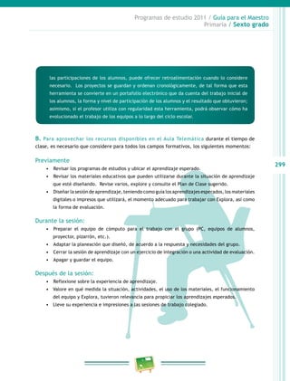 299
Programas de estudio 2011 / Guía para el Maestro
Primaria / Sexto grado
las participaciones de los alumnos, puede ofrecer retroalimentación cuando lo considere
necesario. Los proyectos se guardan y ordenan cronológicamente, de tal forma que esta
herramienta se convierte en un portafolio electrónico que da cuenta del trabajo inicial de
los alumnos, la forma y nivel de participación de los alumnos y el resultado que obtuvieron;
asimismo, si el profesor utiliza con regularidad esta herramienta, podrá observar cómo ha
evolucionado el trabajo de los equipos a lo largo del ciclo escolar.
B. Para aprovechar los recursos disponibles en el Aula Telemática durante el tiempo de
clase, es necesario que considere para todos los campos formativos, los siguientes momentos:
Previamente
•	 	Revisar los programas de estudios y ubicar el aprendizaje esperado.
•	 	Revisar los materiales educativos que pueden utilizarse durante la situación de aprendizaje
que esté diseñando. Revise varios, explore y consulte el Plan de Clase sugerido.
•	 	Diseñar la sesión de aprendizaje, teniendo como guía los aprendizajes esperados, los materiales
digitales o impresos que utilizará, el momento adecuado para trabajar con Explora, así como
la forma de evaluación.
Durante la sesión:
•	 	Preparar el equipo de cómputo para el trabajo con el grupo (PC, equipos de alumnos,
proyector, pizarrón, etc.).
•	 	Adaptar la planeación que diseñó, de acuerdo a la respuesta y necesidades del grupo.
•	 	Cerrar la sesión de aprendizaje con un ejercicio de integración o una actividad de evaluación.
•	 	Apagar y guardar el equipo.
Después de la sesión:
•	 	Reflexione sobre la experiencia de aprendizaje.
•	 Valore en qué medida la situación, actividades, el uso de los materiales, el funcionamiento
del equipo y Explora, tuvieron relevancia para propiciar los aprendizajes esperados.
•	 Lleve su experiencia e impresiones a las sesiones de trabajo colegiado.
 
