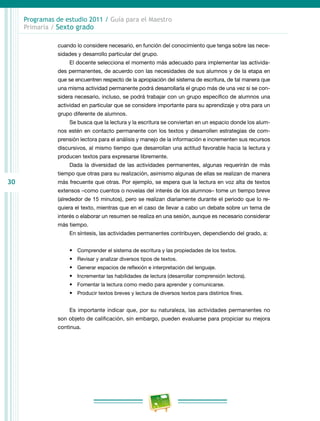 30
Programas de estudio 2011 / Guía para el Maestro
Primaria / Sexto grado
cuando lo considere necesario, en función del conocimiento que tenga sobre las nece-
sidades y desarrollo particular del grupo.
El docente selecciona el momento más adecuado para implementar las activida-
des permanentes, de acuerdo con las necesidades de sus alumnos y de la etapa en
que se encuentren respecto de la apropiación del sistema de escritura, de tal manera que
una misma actividad permanente podrá desarrollarla el grupo más de una vez si se con-
sidera necesario, incluso, se podrá trabajar con un grupo específico de alumnos una
actividad en particular que se considere importante para su aprendizaje y otra para un
grupo diferente de alumnos.
Se busca que la lectura y la escritura se conviertan en un espacio donde los alum-
nos estén en contacto permanente con los textos y desarrollen estrategias de com-
prensión lectora para el análisis y manejo de la información e incrementen sus recursos
discursivos, al mismo tiempo que desarrollan una actitud favorable hacia la lectura y
producen textos para expresarse libremente.
Dada la diversidad de las actividades permanentes, algunas requerirán de más
tiempo que otras para su realización, asimismo algunas de ellas se realizan de manera
más frecuente que otras. Por ejemplo, se espera que la lectura en voz alta de textos
extensos –como cuentos o novelas del interés de los alumnos– tome un tiempo breve
(alrededor de 15 minutos), pero se realizan diariamente durante el periodo que lo re-
quiera el texto, mientras que en el caso de llevar a cabo un debate sobre un tema de
interés o elaborar un resumen se realiza en una sesión, aunque es necesario considerar
más tiempo.
En síntesis, las actividades permanentes contribuyen, dependiendo del grado, a:
•	 Comprender el sistema de escritura y las propiedades de los textos.
•	 Revisar y analizar diversos tipos de textos.
•	 Generar espacios de reflexión e interpretación del lenguaje.
•	 Incrementar las habilidades de lectura (desarrollar comprensión lectora).
•	 Fomentar la lectura como medio para aprender y comunicarse.
•	 Producir textos breves y lectura de diversos textos para distintos fines.
Es importante indicar que, por su naturaleza, las actividades permanentes no
son objeto de calificación, sin embargo, pueden evaluarse para propiciar su mejora
continua.
 