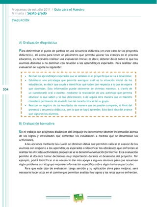 304
Programas de estudio 2011 / Guía para el Maestro
Primaria / Sexto grado
A) Evaluación diagnóstica
Para determinar el punto de partida de una secuencia didáctica (en este caso de los proyectos
didácticos), así como para tener un parámetro que permita valorar los avances en el proceso
educativo, es necesario realizar una evaluación inicial; es decir, obtener datos sobre lo que los
alumnos dominan o no dominan con relación a los aprendizajes esperados. Para realizar esta
evaluación se sugiere lo siguiente:
B) Evaluación formativa
En el trabajo con proyectos didácticos del lenguaje es conveniente obtener información acerca
de los logros y dificultades que enfrentan los estudiantes a medida que se desarrollan las
actividades.
A las acciones mediante las cuales se obtienen datos que permiten valorar el avance de los
alumnos con respecto a los aprendizajes esperados o identificar los obstáculos que enfrentan al
realizar las distintas actividades propuestas se le denomina evaluación formativa. Esta evaluación
permite al docente tomar decisiones muy importantes durante el desarrollo del proyecto. Por
ejemplo, podrá identificar si es necesario dar más apoyo a algunos alumnos para que resuelvan
algún problema o si el grupo requiere información específica sobre algún tema en particular.
Para que este tipo de evaluación tenga sentido y su aplicación sirva para mejorar, será
necesario hacer altos en el camino que permitan analizar los logros y los retos que se enfrentan.
•	 Revisar los aprendizajes esperados que se señalan en el proyecto que se va a desarrollar.
•	 Establecer una estrategia que permita averiguar cuál es la situación inicial de los
estudiantes, es decir que ayude a identificar qué saben con respecto a lo que se espera
que aprendan. Esta información puede obtenerse de diversas maneras, a través de
un cuestionario oral o escrito; mediante la realización de una actividad que permita
observar lo que saben y lo que desconocen; o de alguna otra manera que el maestro
considere pertinente de acuerdo con las características de su grupo.
•	 Realizar un registro de los resultados de manera que se puedan comparar, al final del
proyecto o secuencia didáctica, con lo que se logró aprender. Esto dará idea del avance
que lograron los alumnos.
EVALUACIÓN
 