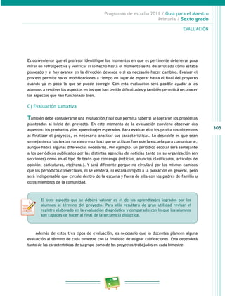 305
Programas de estudio 2011 / Guía para el Maestro
Primaria / Sexto grado
Es conveniente que el profesor identifique los momentos en que es pertinente detenerse para
mirar en retrospectiva y verificar si lo hecho hasta el momento se ha desarrollado cómo estaba
planeado y si hay avance en la dirección deseada o si es necesario hacer cambios. Evaluar el
proceso permite hacer modificaciones a tiempo en lugar de esperar hasta el final del proyecto
cuando ya es poco lo que se puede corregir. Con esta evaluación será posible ayudar a los
alumnos a resolver los aspectos en los que han tenido dificultades y también permitirá reconocer
los aspectos que han funcionado bien.
C) Evaluación sumativa
También debe considerarse una evaluación final que permita saber si se lograron los propósitos
planteados al inicio del proyecto. En este momento de la evaluación conviene observar dos
aspectos: los productos y los aprendizajes esperados. Para evaluar el o los productos obtenidos
al finalizar el proyecto, es necesario analizar sus características. Lo deseable es que sean
semejantes a los textos (orales o escritos) que se utilizan fuera de la escuela para comunicarse,
aunque habrá algunas diferencias necesarias. Por ejemplo, un periódico escolar será semejante
a los periódicos publicados por las distintas agencias de noticias tanto en su organización (en
secciones) como en el tipo de texto que contenga (noticias, anuncios clasificados, artículos de
opinión, caricaturas, etcétera.). Y será diferente porque no circulará por los mismos caminos
que los periódicos comerciales, ni se venderá, ni estará dirigido a la población en general, pero
será indispensable que circule dentro de la escuela y fuera de ella con los padres de familia u
otros miembros de la comunidad.
Además de estos tres tipos de evaluación, es necesario que lo docentes planeen alguna
evaluación al término de cada bimestre con la finalidad de asignar calificaciones. Ésta dependerá
tanto de las características de su grupo como de los proyectos trabajados en cada bimestre.
EVALUACIÓN
El otro aspecto que se deberá valorar es el de los aprendizajes logrados por los
alumnos al término del proyecto. Para ello resultará de gran utilidad revisar el
registro elaborado en la evaluación diagnóstica y compararlo con lo que los alumnos
son capaces de hacer al final de la secuencia didáctica.
 