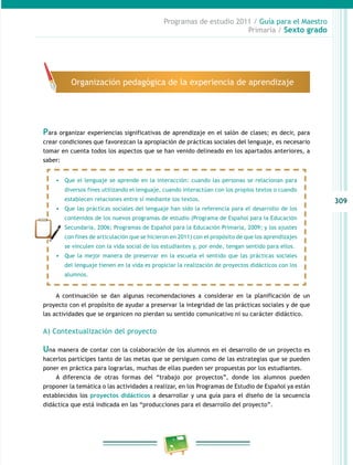 309
Programas de estudio 2011 / Guía para el Maestro
Primaria / Sexto grado
Para organizar experiencias significativas de aprendizaje en el salón de clases; es decir, para
crear condiciones que favorezcan la apropiación de prácticas sociales del lenguaje, es necesario
tomar en cuenta todos los aspectos que se han venido delineado en los apartados anteriores, a
saber:
A continuación se dan algunas recomendaciones a considerar en la planificación de un
proyecto con el propósito de ayudar a preservar la integridad de las prácticas sociales y de que
las actividades que se organicen no pierdan su sentido comunicativo ni su carácter didáctico.
A) Contextualización del proyecto
Una manera de contar con la colaboración de los alumnos en el desarrollo de un proyecto es
hacerlos partícipes tanto de las metas que se persiguen como de las estrategias que se pueden
poner en práctica para lograrlas, muchas de ellas pueden ser propuestas por los estudiantes.
A diferencia de otras formas del “trabajo por proyectos”, donde los alumnos pueden
proponer la temática o las actividades a realizar, en los Programas de Estudio de Español ya están
establecidos los proyectos didácticos a desarrollar y una guía para el diseño de la secuencia
didáctica que está indicada en las “producciones para el desarrollo del proyecto”.
Organización pedagógica de la experiencia de aprendizaje
•	 Que el lenguaje se aprende en la interacción: cuando las personas se relacionan para
diversos fines utilizando el lenguaje, cuando interactúan con los propios textos o cuando
establecen relaciones entre sí mediante los textos.
•	 Que las prácticas sociales del lenguaje han sido la referencia para el desarrollo de los
contenidos de los nuevos programas de estudio (Programa de Español para la Educación
Secundaria, 2006; Programas de Español para la Educación Primaria, 2009; y los ajustes
con fines de articulación que se hicieron en 2011) con el propósito de que los aprendizajes
se vinculen con la vida social de los estudiantes y, por ende, tengan sentido para ellos.
•	 Que la mejor manera de preservar en la escuela el sentido que las prácticas sociales
del lenguaje tienen en la vida es propiciar la realización de proyectos didácticos con los
alumnos.
 