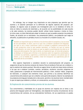310
Programas de estudio 2011 / Guía para el Maestro
Primaria / Sexto grado
Sin embargo, hay un margen muy importante en esta propuesta que permite que los
alumnos y el docente participen en la definición de algunos aspectos del proyecto: por
ejemplo, en algunos casos se propone una investigación pero no se establece el tema; en
otros se indica la consulta de materiales y, de acuerdo con las posibilidades de cada escuela
y de cada contexto, los alumnos pueden decidir utilizar textos impresos o textos en línea;
en otros casos, se tiene libertad para elegir la manera en que se pueden presentar los productos
finales, de acuerdo con su naturaleza: una presentación pública, una grabación que luego se
difundirá, la publicación en periódico mural o su inclusión en un boletín escolar, etc.
Otro aspecto importante a considerar durante la contextualización del proyecto, es
asegurarse de que los alumnos conozcan de manera física el producto final que van a elaborar y
que lo analicen de manera puntual. Para ello se sugiere llevar al salón de clases textos similares
a los que van a elaborar (carteles, cuentos, periódicos, etcétera); escuchar programas de
radio, grabaciones o ejemplos de intervenciones públicas; o bien, analizar videos, programas
de televisión, o cualquier otro elemento visual, que permita a los alumnos identificar las
características del producto que van a diseñar como parte del proyecto. Mostrar los ejemplos de
los productos de lenguaje tomados de la vida social, permite a los alumnos tener claridad sobre
lo que se espera que elaboren y enfocar, en consecuencia, sus esfuerzos hacia ello.
B) Exploración de conocimientos previos de los alumnos
Los conocimientos y habilidades de un grupo de alumnos con respecto de un tema o una
práctica del lenguaje suelen ser heterogéneos, esto depende de muchas circunstancias: de las
características del contexto, de sus antecedentes familiares, de sus experiencias en grados
ORGANIZACIÓN PEDAGÓGICA DE LA EXPERIENCIA DE APRENDIZAJE
También es importante que se informe a los alumnos sobre el propósito y las acciones
de las actividades: es decir, qué es lo que van a elaborar (producto de lenguaje),
por qué lo van a hacer (mencionar tanto la utilidad o propósito comunicativo de
lo que producirán como lo que pueden aprender), el tiempo con que se cuenta
para realizarlo; así como la manera en que se espera la participación de ellos en el
transcurso del proyecto. Por todo lo dicho, es importante que, al inicio del proyecto,
se dedique un tiempo para informar a los alumnos sobre los aspectos comentados y
a conocer sus opiniones, sugerencia y comentarios con respecto a los planes que se
tienen; y en la medida de lo posible, tratar de incorporar sus sugerencias para el
desarrollo de las actividades.
 