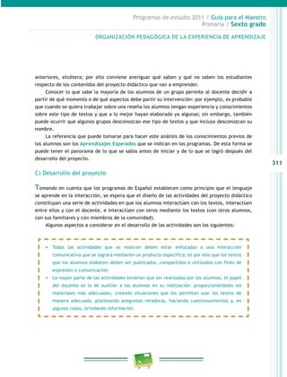 311
Programas de estudio 2011 / Guía para el Maestro
Primaria / Sexto grado
anteriores, etcétera; por ello conviene averiguar qué saben y qué no saben los estudiantes
respecto de los contenidos del proyecto didáctico que van a emprender.
Conocer lo que sabe la mayoría de los alumnos de un grupo permite al docente decidir a
partir de qué momento o de qué aspectos debe partir su intervención: por ejemplo, es probable
que cuando se quiera trabajar sobre una reseña los alumnos tengan experiencia y conocimientos
sobre este tipo de textos y que a lo mejor hayan elaborado ya algunas; sin embargo, también
puede ocurrir que algunos grupos desconozcan ese tipo de textos y que incluso desconozcan su
nombre.
La referencia que puede tomarse para hacer este análisis de los conocimientos previos de
los alumnos son los Aprendizajes Esperados que se indican en los programas. De esta forma se
puede tener el panorama de lo que se sabía antes de iniciar y de lo que se logró después del
desarrollo del proyecto.
C) Desarrollo del proyecto
Tomando en cuenta que los programas de Español establecen como principio que el lenguaje
se aprende en la interacción, se espera que el diseño de las actividades del proyecto didáctico
constituyan una serie de actividades en que los alumnos interactúen con los textos, interactúen
entre ellos y con el docente, e interactúen con otros mediante los textos (con otros alumnos,
con sus familiares y con miembros de la comunidad).
Algunos aspectos a considerar en el desarrollo de las actividades son los siguientes:
ORGANIZACIÓN PEDAGÓGICA DE LA EXPERIENCIA DE APRENDIZAJE
•	 Todas las actividades que se realicen deben estar enfocadas a una interacción
comunicativa que se logrará mediante un producto específico; es por ello que los textos
que los alumnos elaboren deben ser publicados, compartidos o utilizados con fines de
expresión o comunicación.
•	 La mayor parte de las actividades tendrían que ser realizadas por los alumnos, el papel
del docente es la de auxiliar a los alumnos en su realización: proporcionándoles los
materiales más adecuados, creando situaciones que les permitan usar los textos de
manera adecuada, planteando preguntas retadoras, haciendo cuestionamientos y, en
algunos casos, brindando información.
 