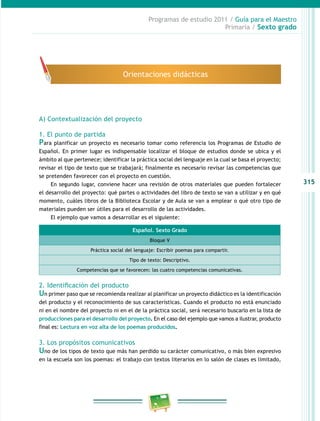 315
Programas de estudio 2011 / Guía para el Maestro
Primaria / Sexto grado
A) Contextualización del proyecto
1. El punto de partida
Para planificar un proyecto es necesario tomar como referencia los Programas de Estudio de
Español. En primer lugar es indispensable localizar el bloque de estudios donde se ubica y el
ámbito al que pertenece; identificar la práctica social del lenguaje en la cual se basa el proyecto;
revisar el tipo de texto que se trabajará; finalmente es necesario revisar las competencias que
se pretenden favorecer con el proyecto en cuestión.
En segundo lugar, conviene hacer una revisión de otros materiales que pueden fortalecer
el desarrollo del proyecto: qué partes o actividades del libro de texto se van a utilizar y en qué
momento, cuáles libros de la Biblioteca Escolar y de Aula se van a emplear o qué otro tipo de
materiales pueden ser útiles para el desarrollo de las actividades.
El ejemplo que vamos a desarrollar es el siguiente:
2. Identificación del producto
Un primer paso que se recomienda realizar al planificar un proyecto didáctico es la identificación
del producto y el reconocimiento de sus características. Cuando el producto no está enunciado
ni en el nombre del proyecto ni en el de la práctica social, será necesario buscarlo en la lista de
producciones para el desarrollo del proyecto. En el caso del ejemplo que vamos a ilustrar, producto
final es: Lectura en voz alta de los poemas producidos.
3. Los propósitos comunicativos
Uno de los tipos de texto que más han perdido su carácter comunicativo, o más bien expresivo
en la escuela son los poemas: el trabajo con textos literarios en lo salón de clases es limitado,
Orientaciones didácticas
Español. Sexto Grado
Bloque V
Práctica social del lenguaje: Escribir poemas para compartir.
Tipo de texto: Descriptivo.
Competencias que se favorecen: las cuatro competencias comunicativas.
 
