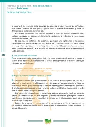 316
Programas de estudio 2011 / Guía para el Maestro
Primaria / Sexto grado
la mayoría de las veces, se limita a analizar sus aspectos formales y memorizar definiciones
relacionados con ellos: los conceptos y tipos de rima, la diferencia entre verso y prosa, las
definiciones de los recursos literarios, etc.
Por ello se recomienda que en este proyecto se rescaten algunas de las funciones
sociales básicas de los poemas: el disfrute, la recreación, la reflexión, la expresión de
sentimientos e ideas, etc.
Se propone, por lo tanto a los docentes, que hagan una exploración de los poemas
contemporáneos, además de recordar los clásicos, para renovar este gusto por la lectura de
poemas y elijan algunos de sus favoritos para poder compartirlos con sus alumnos como un
buen comienzo para identificar y recordar los propósitos comunicativos y expresivos de los
textos poéticos.
4. Los propósitos didácticos
Como se ha mencionado, los propósitos didácticos de un proyecto se obtienen de la suma o el
análisis de los aprendizajes esperados que se indican en los programas de estudio; a saber, en
este caso, son los siguientes:
•	 Interpreta el lenguaje figurado al leer poemas.
•	 Emplea recursos literarios para expresar sentimientos al escribir poemas
B) Exploración de los conocimientos previos
Es condición necesaria, para poder interesar a los alumnos de sexto grado (en edad de la
pubertad, preadolescentes o adolescentes) en este proyecto, que previamente se haga una
selección de poemas que pueden ser de su agrado e interés; por fortuna existe una gran oferta
de antologías seleccionadas para niños y jóvenes, tanto en la Biblioteca Escolar, como en la del
Aula se pueden encontrar algunas opciones.
Una manera de interesarlos en el proyecto es presentarles un audio donde un poeta, un
actor o un cantante lea en voz alta un poema (circulan versiones en que algunos cantantes
juveniles leen poemas de autores conocidos); o bien que sea el mismo docente quien lea a los
alumnos algún buen poema.
Después de la lectura se recomienda pedir a los alumnos su opinión al respecto (tal vez
sea necesario, dada la costumbre escolar, avisar que no se pedirá ningún trabajo posterior a la
lectura del poema).
ORIENTACIONES DIDÁCTICAS
 