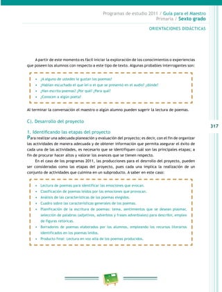 317
Programas de estudio 2011 / Guía para el Maestro
Primaria / Sexto grado
A partir de este momento es fácil iniciar la exploración de los conocimientos o experiencias
que poseen los alumnos con respecto a este tipo de texto. Algunas probables interrogantes son:
Al terminar la conversación el maestro o algún alumno pueden sugerir la lectura de poemas.
C). Desarrollo del proyecto
1. Identificando las etapas del proyecto
Para realizar una adecuada planeación y evaluación del proyecto; es decir, con el fin de organizar
las actividades de manera adecuada y de obtener información que permita asegurar el éxito de
cada una de las actividades, es necesario que se identifiquen cuál son las principales etapas; a
fin de procurar hacer altos y valorar los avances que se tienen respecto.
En el caso de los programas 2011, las producciones para el desrrollo del proyecto, pueden
ser consideradas como las etapas del proyecto, pues cada una implica la realización de un
conjunto de actividades que culmina en un subproducto. A saber en este caso:
•	 ¿A alguno de ustedes le gustan los poemas?
•	 ¿Habían escuchado el que leí o el que se presentó en el audio? ¿dónde?
•	 ¿Han escrito poemas? ¿Por qué? ¿Para qué?
•	 ¿Conocen a algún poeta?
•	 Lectura de poemas para identificar las emociones que evocan.
•	 Clasificación de poemas leídos por las emociones que provocan.
•	 Análisis de las características de los poemas elegidos.
•	 Cuadro sobre las características generales de los poemas.
•	 Planificación de la escritura de poemas: tema, sentimientos que se desean plasmar,
selección de palabras (adjetivos, adverbios y frases adverbiales) para describir, empleo
de figuras retóricas.
•	 Borradores de poemas elaborados por los alumnos, empleando los recursos literarios
identificados en los poemas leídos.
•	 Producto final: Lectura en voz alta de los poemas producidos.
ORIENTACIONES DIDÁCTICAS
 
