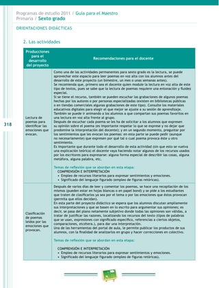 318
Programas de estudio 2011 / Guía para el Maestro
Primaria / Sexto grado
ORIENTACIONES DIDÁCTICAS
2. Las actividades
Producciones
para el
desarrollo
del proyecto
Recomendaciones para el docente
Lectura de
poemas para
identificar las
emociones que
evocan.
Como una de las actividades permanentes para sexto grado es la lectura, se puede
aprovechar este espacio para leer poemas en voz alta con los alumnos antes del
desarrollo de este proyecto (un bimestre, un mes o unas semanas antes).
Se recomienda que, primero sea el docente quien module la lectura en voz alta de este
tipo de textos, pues se sabe que la lectura de poemas requiere una entonación y fluidez
especial.
Si se tiene el recurso, también se pueden escuchar las grabaciones de algunos poemas
hechas por los autores o por personas especializadas (existen en bibliotecas públicas
o en tiendas comerciales algunas grabaciones de este tipo). Consulte los materiales
educativos digitales para elegir el que mejor se ajuste a su sesión de aprendizaje.
También se puede ir animando a los alumnos a que compartan sus poemas favoritos en
una lectura en voz alta frente al grupo.
Después de escuchar cada poema se les ha de solicitar a los alumnos que expresen
su opinión sobre el poema (es importante respetar lo que se exprese y no dejar que
predomine la interpretación del docente); y en un segundo momento, preguntar por
los sentimientos que les evocan los poemas: en esta parte se puede pedir (aunque
no necesariamente) que expresen por qué tal o cual poema provoca éste u otro
sentimiento.
Es importante que durante todo el desarrollo de esta actividad (sin que esto se vuelva
una explicación teórica) el docente vaya haciendo notar algunos de los recursos usados
por los escritores para expresarse: alguna forma especial de describir las cosas, alguna
metáfora, alguna palabra, etc.
Temas de reflexión que se abordan en esta etapa:
COMPRENSIÓN E INTERPRETACIÓN
•  Empleo de recursos literarios para expresar sentimientos y emociones.
•  Significado del lenguaje figurado (empleo de figuras retóricas).
Clasificación
de poemas
leídos por las
emociones que
provocan.
Después de varios días de leer y comentar los poemas, se hace una recopilación de los
mismos (pueden estar en hojas blancas o en papel bond) y se pide a los estudiantes
que traten de clasificarlos ya sea por el tema o por las emociones que éstos provocan
(permita que ellos decidan).
En esta parte del proyecto didáctico se espera que los alumnos discutan ampliamente
sus interpretaciones y que se basen en lo escrito para argumentar sus opiniones; es
decir, se pasa del plano netamente subjetivo donde todas las opiniones son válidas, a
tratar de justificar las razones, localizando los recursos del texto (tipos de palabras
que se usan, expresiones con significado específico, referencias a ciertos objetos,
comparaciones, etcétera.), para dar una interpretación.
Una de las herramientas del portal de aula, le permite publicar los productos de sus
alumnos, con la finalidad de analizarlos en grupo y hacer correcciones en colectivo.
Temas de reflexión que se abordan en esta etapa:
COMPRENSIÓN E INTERPRETACIÓN
•  Empleo de recursos literarios para expresar sentimientos y emociones.
•  Significado del lenguaje figurado (empleo de figuras retóricas).
 