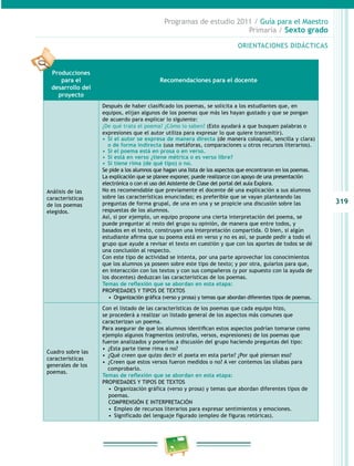 319
Programas de estudio 2011 / Guía para el Maestro
Primaria / Sexto grado
ORIENTACIONES DIDÁCTICAS
Producciones
para el
desarrollo del
proyecto
Recomendaciones para el docente
Análisis de las
características
de los poemas
elegidos.
Después de haber clasificado los poemas, se solicita a los estudiantes que, en
equipos, elijan algunos de los poemas que más les hayan gustado y que se pongan
de acuerdo para explicar lo siguiente:
¿De qué trata el poema? ¿Cómo lo saben? (Esto ayudará a que busquen palabras o
expresiones que el autor utiliza para expresar lo que quiere transmitir).
•	 Si el autor se expresa de manera directa (de manera coloquial, sencilla y clara)
o de forma indirecta (usa metáforas, comparaciones u otros recursos literarios).
•	 Si el poema está en prosa o en verso.
•	 Si está en verso ¿tiene métrica o es verso libre?
•	 Si tiene rima (de qué tipo) o no.
Se pide a los alumnos que hagan una lista de los aspectos que encontraron en los poemas.
La explicación que se planee exponer, puede realizarce con apoyo de una presentación
electrónica o con el uso del Asistente de Clase del portal del aula Explora.
No es recomendable que previamente el docente dé una explicación a sus alumnos
sobre las características enunciadas; es preferible que se vayan planteando las
preguntas de forma grupal, de una en una y se propicie una discusión sobre las
respuestas de los alumnos.
Así, si por ejemplo, un equipo propone una cierta interpretación del poema, se
puede preguntar al resto del grupo su opinión, de manera que entre todos, y
basados en el texto, construyan una interpretación compartida. O bien, si algún
estudiante afirma que su poema está en verso y no es así, se puede pedir a todo el
grupo que ayude a revisar el texto en cuestión y que con los aportes de todos se dé
una conclusión al respecto.
Con este tipo de actividad se intenta, por una parte aprovechar los conocimientos
que los alumnos ya poseen sobre este tipo de texto; y por otra, guiarlos para que,
en interacción con los textos y con sus compañeros (y por supuesto con la ayuda de
los docentes) deduzcan las características de los poemas.
Temas de reflexión que se abordan en esta etapa:
PROPIEDADES Y TIPOS DE TEXTOS
•  Organización gráfica (verso y prosa) y temas que abordan diferentes tipos de poemas.
Cuadro sobre las
características
generales de los
poemas.
Con el listado de las características de los poemas que cada equipo hizo,
se procederá a realizar un listado general de los aspectos más comunes que
caracterizan un poema.
Para asegurar de que los alumnos identifican estos aspectos podrían tomarse como
ejemplo algunos fragmentos (estrofas, versos, expresiones) de los poemas que
fueron analizados y ponerlos a discusión del grupo haciendo preguntas del tipo:
•  ¿Esta parte tiene rima o no?
•  ¿Qué creen que quizo decir el poeta en esta parte? ¿Por qué piensan eso?
•  ¿Creen que estos versos fueron medidos o no? A ver contemos las sílabas para
comprobarlo.
Temas de reflexión que se abordan en esta etapa:
PROPIEDADES Y TIPOS DE TEXTOS
•  Organización gráfica (verso y prosa) y temas que abordan diferentes tipos de
poemas.
COMPRENSIÓN E INTERPRETACIÓN
•  Empleo de recursos literarios para expresar sentimientos y emociones.
•  Significado del lenguaje figurado (empleo de figuras retóricas).
 