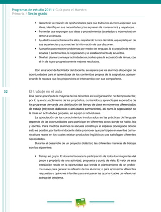 32
Programas de estudio 2011 / Guía para el Maestro
Primaria / Sexto grado
•	 Garantizar la creación de oportunidades para que todos los alumnos expresen sus
ideas, identifiquen sus necesidades y las expresen de manera clara y respetuosa.
•	 Fomentar que expongan sus ideas o procedimientos (acertados o incorrectos) sin
temor a la censura.
•	 Ayudarlos a escucharse entre ellos, respetando turnos de habla, a que platiquen de
sus experiencias y aprovechen la información de que disponen.
•	 Apoyarlos para resolver problemas por medio del lenguaje, la exposición de nece-
sidades o sentimientos, la negociación y el establecimiento de acuerdos.
•	 Diseñar, planear y ensayar actividades ex profeso para la exposición de temas, con
el fin de lograr progresivamente mejores resultados.
Con esta labor de facilitador del docente, se espera que los alumnos dispongan de
oportunidades para el aprendizaje de los contenidos propios de la asignatura, aprove-
chando la riqueza que les proporciona el intercambio con sus compañeros.
El trabajo en el aula
Una preocupación de la mayoría de los docentes es la organización del tiempo escolar,
por lo que el cumplimiento de los propósitos, contenidos y aprendizajes esperados de
los programas demanda una distribución del tiempo de clase en momentos diferenciados
de trabajo (proyectos didácticos o actividades permanentes), así como la organización de
la clase en actividades grupales, en equipo o individuales.
La apropiación de los conocimientos involucrados en las prácticas del lenguaje
depende de las oportunidades para participar en diferentes actos donde se hable, lea
y escriba. Para muchos alumnos la escuela constituye el espacio privilegiado donde
esto es posible, por tanto el docente debe promover que participen en eventos comu-
nicativos reales en los cuales existan productos lingüísticos que satisfagan diferentes
necesidades.
Durante el desarrollo de un proyecto didáctico las diferentes maneras de trabajo
son las siguientes:
•	 Trabajo en grupo. El docente favorece la participación de todos los integrantes del
grupo a propósito de una actividad, propuesta o punto de vista. El valor de esta
interacción reside en la oportunidad que brinda el planteamiento de un proble-
ma nuevo para generar la reflexión de los alumnos; o para aprovechar diferentes
respuestas u opiniones infantiles para enriquecer las oportunidades de reflexionar
acerca del problema.
 