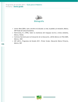 326
Programas de estudio 2011 / Guía para el Maestro
Primaria / Sexto grado
•	 Lerner, Delia (2001), Leer y escribir en la Escuela. Lo real, lo posible y lo necesario, México,
SEP/Fondo de Cultura Económica.
•	 Nemirovsky, M. (1999), Sobre la enseñanza del lenguaje escrito y temas aledaños,
México, Paidós.
•	 Instituto Nacional para la Evaluación de la Educación, (2010) México en PISA 2009,
México, INEE
•	 SEP (2011), Programas de Estudio 2011. Primer Grado. Educación Básica Primaria,
México, SEP.
Bibliografía
 