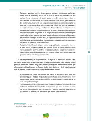33
Programas de estudio 2011 / Guía para el Maestro
Primaria / Sexto grado
•	 Trabajo en pequeños grupos. Organizados en equipos,2
los alumnos pueden en-
frentar retos de escritura y lectura con un nivel de mayor profundidad que el que
pudieran lograr trabajando individual o grupalmente. En esta forma de trabajo se
recuperan los momentos más importantes del aprendizaje escolar, ya que se pue-
den confrontar puntualmente sus perspectivas acerca de un problema y ampliar su
repertorio de respuestas. Bajo esta modalidad de trabajo, los alumnos aprenden a
ser responsables de una tarea y a colaborar con otros aportando el máximo esfuerzo en
su trabajo. Dentro de los proyectos didácticos se sugiere el trabajo cooperativo dife-
renciado, es decir, los integrantes de un equipo realizan actividades diferentes, pero
coordinadas para el logro de una tarea; por ejemplo, asumir roles simultáneos para
dictar, escribir y corregir un texto. Aquí, la capacidad de coordinación del docente
es fundamental, ya que deberá dar instrucciones precisas y monitorear, de manera
simultánea, el trabajo de todos los equipos.
•	 Trabajo individual. Resulta útil para evaluar las posibilidades reales de los alumnos
al leer o escribir un texto y conocer sus estilos y formas de trabajo. Las respuestas
individuales de los alumnos también pueden aprovecharse para iniciar la ejecución
de estrategias encaminadas a resolver un problema, o bien para confrontar estrate-
gias en el trabajo colectivo posteriormente.
Si bien se pretende que, de preferencia a lo largo de la educación primaria y se-
cundaria, los alumnos tengan muchas y variadas oportunidades para elaborar textos
propios, la reflexión sobre la lengua escrita también requiere de momentos en los que
el docente modela el trabajo en función de los tipos de texto y de la práctica social
que se estudia. Este tipo de trabajo puede darse de dos formas:
•	 Actividades en las cuales los alumnos lean textos de autores expertos y los em-
pleen como guía o modelo. Después de varias lecturas, los alumnos llegan a inferir
los rasgos del tipo textual o recursos lingüísticos del autor para tratar de realizar un
texto semejante o análogo.
•	 Actividades de escritura colectiva en que el docente funja como modelo. En esta
modalidad el docente hace explícitas las decisiones que toma al escribir un texto
con la intención de que los alumnos observen y analicen los diferentes problemas
que enfrenta un escritor y las estrategias que emplea para resolverlos.
2
	 Los equipos habrán de integrarse de acuerdo con las condiciones y posibilidades que se presenten en
cada grupo, salón y escuela.
 