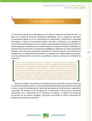 331
Programas de estudio 2011 / Guía para el Maestro
Primaria / Sexto grado
El tratamiento escolar de las Matemáticas en los Planes y Programas de Estudio de 2011, se
ubica en el campo de formación Pensamiento Matemático, con la consigna de desarrollar
el pensamiento basado en el uso intencionado del conocimiento, favoreciendo la diversidad
de enfoques, el apoyo en los contextos sociales, culturales y lingüísticos, en el abordaje de
situaciones de aprendizaje para encarar y plantear retos adecuados al desarrollo y de fomentar el
interés y gusto por la matemática en un sentido amplio a lo largo de la vida de los ciudadanos. En
esta dirección buscamos que las orientaciones pedagógicas y didácticas que ahora presentamos
destaquen estas formas de pensamiento matemático en estrecha relación con el desarrollo de
competencias, el cumplimiento de estándares y la adopción del enfoque didáctico propuesto.
Las y los profesores podrán, con base en su experiencia, mejorar y enriquecer las orientaciones
propuestas.
Otro punto a señalar, relacionado con el manejo de temas y contenidos, es que aun dentro de
un mismo eje es posible reconocer el tipo de Pensamiento Matemático que demanda la actividad
a tratar, ya que de esto dependerá el significado que adquieran las herramientas matemáticas
construidas. Por ejemplo, el eje de Manejo de la información, incluye temas y contenidos
relacionados con la organización de la información en gráficas, el registro de frecuencias
de aparición de los eventos estudiados, situaciones cuyo estudio se asocia al desarrollo del
pensamiento variacional y estocástico.
Enfoque del campo de formación
Como se viene haciendo desde hace unos años en el nivel de educación secundaria, y
en aras de articular los distintos niveles, se ha introducido en la educación primaria la
organización de la asignatura de Matemáticas a través de tres ejes: Sentido numérico
y pensamiento algebraico; Forma, espacio y medida, y Manejo de la información,
los cuales se caracterizan por los temas, enfoques y expectativas a desarrollar. Dada
la naturaleza transversal del saber matemático, resulta significativo destacar que,
debido a ello, habrá nociones y procesos matemáticos que se presentan en varios ejes
y en distintas temáticas. Las diferencias de tratamiento se podrán reconocer a través
del uso que se hace de ellas mediante las representaciones y contextos de aplicación.
 