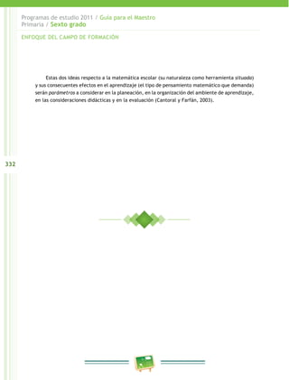 332
Programas de estudio 2011 / Guía para el Maestro
Primaria / Sexto grado
Estas dos ideas respecto a la matemática escolar (su naturaleza como herramienta situada)
y sus consecuentes efectos en el aprendizaje (el tipo de pensamiento matemático que demanda)
serán parámetros a considerar en la planeación, en la organización del ambiente de aprendizaje,
en las consideraciones didácticas y en la evaluación (Cantoral y Farfán, 2003).
ENFOQUE DEL CAMPO DE FORMACIÓN
 