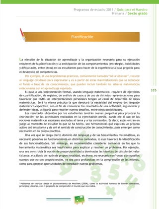335
Programas de estudio 2011 / Guía para el Maestro
Primaria / Sexto grado
La elección de la situación de aprendizaje y la organización necesaria para su ejecución
requieren de la planificación y la anticipación de los comportamientos (estrategias, habilidades
y dificultades, entre otras) en los estudiantes para hacer de la experiencia la base propicia para
el desarrollo de competencias.
Por ejemplo, el uso de problemas prácticos, comúnmente llamados “de la vida real”, recurre
al lenguaje cotidiano para expresarse y es a partir de estas manifestaciones que se reconoce
el fondo o base de los conocimientos, que pueden incluir también los saberes matemáticos
relacionados con el aprendizaje esperado.
El paso a una interpretación formal, usando lenguaje matemático, requiere de ejercicios
de cuantificación, de registro, de análisis de casos y de uso de distintas representaciones para
favorecer que todas las interpretaciones personales tengan un canal de desarrollo de ideas
matemáticas. Será la misma práctica la que denotará la necesidad del empleo del lenguaje
matemático específico, con el fin de comunicar los resultados de una actividad, argumentar y
defender ideas, utilizarlo para resolver nuevos desafíos, entre otras posibilidades.
Los resultados obtenidos por los estudiantes tendrán nuevas preguntas para provocar la
teorización1
de las actividades realizadas en la ejercitación previa, dando pie al uso de las
nociones matemáticas escolares asociadas al tema y a los contenidos. Es decir, éstas entran en
juego al momento de estudiar lo que se ha hecho, son herramientas que explican un proceso
activo del estudiante y de ahí el sentido de construcción de conocimiento, pues emergen como
necesarios en su propia práctica.
Una vez que se tenga cierto dominio del lenguaje y de las herramientas matemáticas, es
necesario ponerlos en funcionamiento en distintos contextos, lo cual favorece la identificación
de sus funcionalidades. Sin embargo, es recomendable considerar contextos en los que la
herramienta matemática sea insuficiente para explicar y resolver un problema. Por ejemplo,
una vez construida la noción de proporcionalidad y dominadas las técnicas de cálculo del valor
faltante, el cálculo de razón de proporcionalidad, etcétera, es necesario confrontar con aquellos
sucesos que no son proporcionales, ya sea para profundizar en la comprensión de las mismas,
como para generar oportunidades de introducir nuevos problemas.
1
Hablamos de teorizar desde el planteamiento de Moulines (2004), como la actividad humana de formar conceptos,
principios y teorías, con el propósito de comprender el mundo que nos rodea.
Planificación
 