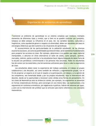 339
Programas de estudio 2011 / Guía para el Maestro
Primaria / Sexto grado
Realmente un ambiente de aprendizaje es un sistema complejo que involucra múltiples
elementos de diferentes tipos y niveles, que si bien no se pueden controlar por completo,
tampoco se debe soslayar su influencia en el aula. Así, las variables sociales, culturales y
lingüísticas, como equidad de género o respeto a la diversidad, deben ser atendidas con base en
estrategias didácticas que den sustento a las situaciones de aprendizaje.
El reconocimiento de las particularidades de la población estudiantil, de los diversos
escenarios escolares, así como las posibilidades que éstos brindan, serán elementos fundamentales
para preparar las acciones en clase. Por ejemplo, determinar si es posible usar algún material
manipulable, o ubicarse en sitios alternativos al salón de clases, como parques, jardines,
mercados, talleres, patios o solicitar a los estudiantes hacer alguna búsqueda de datos fuera de
la escuela (en periódicos o entrevistando a las personas más cercanas). Todos los estudiantes
han de contar con los materiales y las herramientas suficientes para llevar a cabo la experiencia
de clase.
Los estudiantes deben tener la experiencia del trabajo autónomo, el trabajo en grupos
colaborativos y de discusión, así como también de reflexión y argumentación grupal, con el
fin de propiciar un espacio en el cual el respeto a la participación, al trabajo y a la opinión de
los compañeros, sea fomentado desde y por los propios estudiantes, bajo la intervención del
docente, dando así la oportunidad a reconocer como válidas otras formas de pensamiento. En
las clases de Matemáticas esto se evidencia cuando, por ejemplo, los argumentos se presentan
en formas (matemáticas) diversas, pero convergen en una misma idea. Las explicaciones y los
argumentos en contextos aritméticos, pre algebraicos o gráficos, habrán de valorarse por igual,
y será con la intervención del profesor que se articulen para darle coherencia a los conceptos
matemáticos.
Organización de ambientes de aprendizaje
 