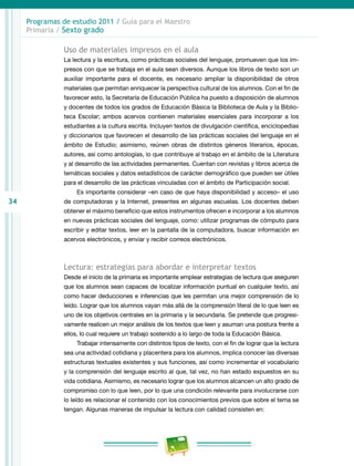34
Programas de estudio 2011 / Guía para el Maestro
Primaria / Sexto grado
Uso de materiales impresos en el aula
La lectura y la escritura, como prácticas sociales del lenguaje, promueven que los im-
presos con que se trabaja en el aula sean diversos. Aunque los libros de texto son un
auxiliar importante para el docente, es necesario ampliar la disponibilidad de otros
materiales que permitan enriquecer la perspectiva cultural de los alumnos. Con el fin de
favorecer esto, la Secretaría de Educación Pública ha puesto a disposición de alumnos
y docentes de todos los grados de Educación Básica la Biblioteca de Aula y la Biblio-
teca Escolar; ambos acervos contienen materiales esenciales para incorporar a los
estudiantes a la cultura escrita. Incluyen textos de divulgación científica, enciclopedias
y diccionarios que favorecen el desarrollo de las prácticas sociales del lenguaje en el
ámbito de Estudio; asimismo, reúnen obras de distintos géneros literarios, épocas,
autores, así como antologías, lo que contribuye al trabajo en el ámbito de la Literatura
y al desarrollo de las actividades permanentes. Cuentan con revistas y libros acerca de
temáticas sociales y datos estadísticos de carácter demográfico que pueden ser útiles
para el desarrollo de las prácticas vinculadas con el ámbito de Participación social.
Es importante considerar –en caso de que haya disponibilidad y acceso– el uso
de computadoras y la Internet, presentes en algunas escuelas. Los docentes deben
obtener el máximo beneficio que estos instrumentos ofrecen e incorporar a los alumnos
en nuevas prácticas sociales del lenguaje, como: utilizar programas de cómputo para
escribir y editar textos, leer en la pantalla de la computadora, buscar información en
acervos electrónicos, y enviar y recibir correos electrónicos.
Lectura: estrategias para abordar e interpretar textos
Desde el inicio de la primaria es importante emplear estrategias de lectura que aseguren
que los alumnos sean capaces de localizar información puntual en cualquier texto, así
como hacer deducciones e inferencias que les permitan una mejor comprensión de lo
leído. Lograr que los alumnos vayan más allá de la comprensión literal de lo que leen es
uno de los objetivos centrales en la primaria y la secundaria. Se pretende que progresi-
vamente realicen un mejor análisis de los textos que leen y asuman una postura frente a
ellos, lo cual requiere un trabajo sostenido a lo largo de toda la Educación Básica.
Trabajar intensamente con distintos tipos de texto, con el fin de lograr que la lectura
sea una actividad cotidiana y placentera para los alumnos, implica conocer las diversas
estructuras textuales existentes y sus funciones, así como incrementar el vocabulario
y la comprensión del lenguaje escrito al que, tal vez, no han estado expuestos en su
vida cotidiana. Asimismo, es necesario lograr que los alumnos alcancen un alto grado de
compromiso con lo que leen, por lo que una condición relevante para involucrarse con
lo leído es relacionar el contenido con los conocimientos previos que sobre el tema se
tengan. Algunas maneras de impulsar la lectura con calidad consisten en:
 