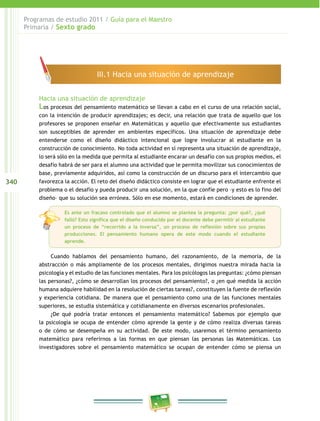 340
Programas de estudio 2011 / Guía para el Maestro
Primaria / Sexto grado
Hacia una situación de aprendizaje
Los procesos del pensamiento matemático se llevan a cabo en el curso de una relación social,
con la intención de producir aprendizajes; es decir, una relación que trata de aquello que los
profesores se proponen enseñar en Matemáticas y aquello que efectivamente sus estudiantes
son susceptibles de aprender en ambientes específicos. Una situación de aprendizaje debe
entenderse como el diseño didáctico intencional que logre involucrar al estudiante en la
construcción de conocimiento. No toda actividad en sí representa una situación de aprendizaje,
lo será sólo en la medida que permita al estudiante encarar un desafío con sus propios medios, el
desafío habrá de ser para el alumno una actividad que le permita movilizar sus conocimientos de
base, previamente adquiridos, así como la construcción de un discurso para el intercambio que
favorezca la acción. El reto del diseño didáctico consiste en lograr que el estudiante enfrente el
problema o el desafío y pueda producir una solución, en la que confíe pero –y esto es lo fino del
diseño– que su solución sea errónea. Sólo en ese momento, estará en condiciones de aprender.
Cuando hablamos del pensamiento humano, del razonamiento, de la memoria, de la
abstracción o más ampliamente de los procesos mentales, dirigimos nuestra mirada hacia la
psicología y el estudio de las funciones mentales. Para los psicólogos las preguntas: ¿cómo piensan
las personas?, ¿cómo se desarrollan los procesos del pensamiento?, o ¿en qué medida la acción
humana adquiere habilidad en la resolución de ciertas tareas?, constituyen la fuente de reflexión
y experiencia cotidiana. De manera que el pensamiento como una de las funciones mentales
superiores, se estudia sistemática y cotidianamente en diversos escenarios profesionales.
¿De qué podría tratar entonces el pensamiento matemático? Sabemos por ejemplo que
la psicología se ocupa de entender cómo aprende la gente y de cómo realiza diversas tareas
o de cómo se desempeña en su actividad. De este modo, usaremos el término pensamiento
matemático para referirnos a las formas en que piensan las personas las Matemáticas. Los
investigadores sobre el pensamiento matemático se ocupan de entender cómo se piensa un
III.1 Hacia una situación de aprendizaje
Es ante un fracaso controlado que el alumno se plantea la pregunta: ¿por qué?, ¿qué
falló? Esto significa que el diseño conducido por el docente debe permitir al estudiante
un proceso de “recorrido a la inversa”, un proceso de reflexión sobre sus propias
producciones. El pensamiento humano opera de este modo cuando el estudiante
aprende.
 