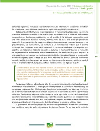 341
Programas de estudio 2011 / Guía para el Maestro
Primaria / Sexto grado
contenido específico, en nuestro caso las Matemáticas. Se interesan por caracterizar o modelar
los procesos de comprensión de los conceptos y procesos propiamente matemáticos.
Dado que la actividad humana involucra procesos de razonamiento y factores de experiencia
cuando se desempeña cualquier clase de funciones, nos interesa que al hablar de pensamiento
matemático nos localicemos propiamente en el sentido de la actividad matemática como
una forma especial de actividad humana, dentro y fuera del aula, esto es lo que propicia el
desarrollo de competencias. De modo que debemos interesarnos por entender las razones, los
procedimientos, las explicaciones, las escrituras o las formulaciones verbales que el alumno
construye para responder a una tarea matemática, del mismo modo que nos ocupamos por
descifrar los mecanismos mediante los cuales la cultura y el medio contribuyen a la formación
de los pensamientos matemáticos. Nos interesa entender, aun en el caso de que su respuesta a
una pregunta no corresponda con nuestro conocimiento, las razones por las que su pensamiento
matemático opera y cómo lo hace. De este modo habremos de explicar con base en modelos
mentales y didácticos, las razones por las que persistentemente los alumnos consideran que 0.3
x 0.3 es erróneamente 0.9, aunque su profesor insistentemente les diga que es 0.09.
Aunque esos hallazgos sobre el desarrollo del pensamiento matemático han jugado un papel
fundamental en el terreno de la investigación contemporánea, el currículo en Matemáticas y los
métodos de enseñanza, han sido inspirados durante mucho tiempo sólo por ideas que provienen
de la estructura de las Matemáticas formales organizadas en contenidos escolares y por métodos
didácticos fuertemente apoyados en la memoria y en la algoritmia, donde con frecuencia el
estudiante se encuentra imposibilitado para percibir los vínculos que tienen los procedimientos
con las aplicaciones más cercanas a su vida cotidiana y se priva entonces de experimentar sus
propios aprendizajes en otros escenarios distintos a los que le provee su salón de clase.
Si quisiéramos describir el proceso de desarrollo del pensamiento matemático tendríamos
que considerar que éste suele interpretarse de distintas formas. Por un lado se le entiende
III.1 HACIA UNA SITUACIÓN DE APRENDIZAJE
En este sentido es que nos interesa analizar las ejecuciones de los alumnos ante
tareas matemáticas, tanto simples como complejas, tanto en el aula como fuera de
ella, como formas de entender el proceso de construcción de los conceptos y procesos
matemáticos, al mismo tiempo que sabremos que su propio pensamiento matemático
en esa labor está en pleno curso de constitución y el desarrollo de competencias
sigue su curso.
 