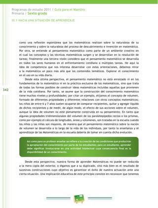 342
Programas de estudio 2011 / Guía para el Maestro
Primaria / Sexto grado
como una reflexión espontánea que los matemáticos realizan sobre la naturaleza de su
conocimiento y sobre la naturaleza del proceso de descubrimiento e invención en matemática.
Por otra, se entiende al pensamiento matemático como parte de un ambiente creativo en
el cual los conceptos y las técnicas matemáticas surgen y se desarrollan en la resolución de
tareas; finalmente una tercera visión considera que el pensamiento matemático se desarrolla
en todos los seres humanos en el enfrentamiento cotidiano a múltiples tareas. He aquí la
idea de competencia que nos interesa desarrollar con estas orientaciones, debemos mirar
a la matemática un poco más allá que los contenidos temáticos. Explorar el conocimiento
en el uso en su vida diaria.
Desde esta última perspectiva, el pensamiento matemático no está enraizado ni en los
fundamentos de la matemática ni en la práctica exclusiva de los matemáticos, sino que trata
de todas las formas posibles de construir ideas matemáticas incluidas aquellas que provienen
de la vida cotidiana. Por tanto, se asume que la construcción del conocimiento matemático
tiene muchos niveles y profundidades; por citar un ejemplo, elijamos el concepto de volumen,
formado de diferentes propiedades y diferentes relaciones con otros conceptos matemáticos;
los niños de entre 6 y 7 años suelen ocuparse de comparar recipientes, quitar y agregar líquido
de dichos recipientes y de medir, de algún modo, el efecto de sus acciones sobre el volumen,
aunque la idea de volumen no esté plenamente construida en su pensamiento. En tanto que
algunas propiedades tridimensionales del volumen de los paralelepípedos rectos o los prismas,
como por ejemplo el cálculo de longitudes, áreas y volúmenes, son tratadas en la escuela cuando
los niños y las niñas son mayores, de manera que el pensamiento matemático sobre la noción
de volumen se desarrolla a lo largo de la vida de los individuos, por tanto la enseñanza y el
aprendizaje de las Matemáticas en la escuela debería de tomar en cuenta dicha evolución.
Desde esta perspectiva, nuestra forma de aprender Matemáticas no puede ser reducida
a la mera copia del exterior, o digamos que a su duplicado, sino más bien es el resultado de
sucesivas construcciones cuyo objetivo es garantizar el éxito de nuestra actuación ante una
cierta situación. Una implicación educativa de este principio consiste en reconocer que tenemos
Así como para un profesor enseñar se refiere a la creación de las condiciones que producirán
la apropiación del conocimiento por parte de los estudiantes; para un estudiante, aprender
debe significar involucrarse en una actividad intelectual cuya consecuencia final es la
disponibilidad de un conocimiento.
III.1 HACIA UNA SITUACIÓN DE APRENDIZAJE
 