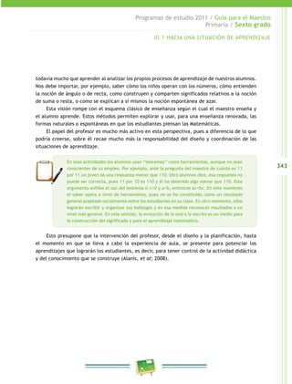 343
Programas de estudio 2011 / Guía para el Maestro
Primaria / Sexto grado
todavía mucho que aprender al analizar los propios procesos de aprendizaje de nuestros alumnos.
Nos debe importar, por ejemplo, saber cómo los niños operan con los números, cómo entienden
la noción de ángulo o de recta, como construyen y comparten significados relativos a la noción
de suma o resta, o como se explican a sí mismos la noción espontánea de azar.
Esta visión rompe con el esquema clásico de enseñanza según el cual el maestro enseña y
el alumno aprende. Estos métodos permiten explorar y usar, para una enseñanza renovada, las
formas naturales o espontáneas en que los estudiantes piensan las Matemáticas.
El papel del profesor es mucho más activo en esta perspectiva, pues a diferencia de lo que
podría creerse, sobre él recae mucho más la responsabilidad del diseño y coordinación de las
situaciones de aprendizaje.
Esto presupone que la intervención del profesor, desde el diseño y la planificación, hasta
el momento en que se lleva a cabo la experiencia de aula, se presente para potenciar los
aprendizajes que lograrán los estudiantes, es decir, para tener control de la actividad didáctica
y del conocimiento que se construye (Alanís, et al; 2008).
En esas actividades los alumnos usan “teoremas” como herramientas, aunque no sean
conscientes de su empleo. Por ejemplo, ante la pregunta del maestro de cuánto es 11
por 11 un joven da una respuesta menor que 110. Otro alumnos dice, esa respuesta no
puede ser correcta, pues 11 por 10 es 110 y él ha obtenido algo menor que 110. Este
argumento exhibe el uso del teorema si c>0 y a<b, entonces ac<bc. En este momento
el saber opera a nivel de herramienta, pues no se ha constituido como un resultado
general aceptado socialmente entre los estudiantes en su clase. En otro momento, ellos
lograrán escribir y organizar sus hallazgos y en esa medida reconocer resultados a un
nivel más general. En este sentido, la evolución de lo oral a lo escrito es un medio para
la construcción del significado y para el aprendizaje matemático.
III.1 HACIA UNA SITUACIÓN DE APRENDIZAJE
 