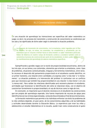 344
Programas de estudio 2011 / Guía para el Maestro
Primaria / Sexto grado
En una situación de aprendizaje las interacciones son específicas del saber matemático en
juego; es decir, los procesos de transmisión y construcción de conocimiento se condicionan por
los usos y los significados de dicho saber según lo demanda la situación problema.
Ejemplificando a grandes rasgos con la noción de proporcionalidad encontramos, dentro de
los tres ejes, en sus temas y sus contenidos, elementos que orientan su enseñanza, como: tipos
de problemas, situaciones contextualizadas, lenguaje y herramientas matemáticas, entre otros.
Se reconoce el desarrollo del pensamiento proporcional en el estudiante cuando identifica, en
un primer momento, una relación entre cantidades y la expresa como ‘a más-más’ o ‘a menos-
menos’. La situación problema y la intervención del profesor lo confrontan con un conflicto
para que reconozca que también hay proporcionalidad en una relación ‘a más-menos’ o en una
‘a menos-más’. Para validar las relaciones identificadas será necesario plantear al estudiante,
actividades que favorezcan la identificación del cómo se relacionan éstas, con el objetivo de
caracterizar formalmente la proporcionalidad y el uso de técnicas como la regla de tres.
En conclusión, es importante que el docente reconozca en el estudiante las construcciones
que son propias del aprendizaje esperado. Una fuente importante de recursos de apoyo para
identificarlas son las revistas especializadas, varias de ellas enlistadas al final de las orientaciones.
La formación matemática que permite a los individuos enfrentar con éxito los problemas de
la vida cotidiana depende, en gran parte, de los conocimientos adquiridos y de las habilidades
y actitudes desarrolladas durante la Educación Básica. La experiencia que vivan los niños y
adolescentes al estudiar Matemáticas en la escuela, puede traer como consecuencias el gusto
III.2 Consideraciones didácticas
Los procesos de transmisión de conocimiento, vía la enseñanza, están regulados por el Plan
de estudios, los ejes, los temas, los contenidos, las competencias y, actualmente, por los
estándares que en conjunto orientan hacia el cómo enseñar un saber matemático particular.
Hablar de didáctica en nuestro campo de formación conlleva a considerar también cómo se
caracteriza el proceso de construcción por parte de los estudiantes; es decir, poder reconocer
las manifestaciones del aprendizaje de saberes matemáticos específicos.
 