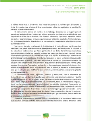 345
Programas de estudio 2011 / Guía para el Maestro
Primaria / Sexto grado
o rechazo hacia ellas, la creatividad para buscar soluciones o la pasividad para escucharlas y
tratar de reproducirlas, la búsqueda de argumentos para validar los resultados o la supeditación
de éstos al criterio del maestro.
El planteamiento central en cuanto a la metodología didáctica que se sugiere para el
estudio de las Matemáticas, consiste en utilizar secuencias de situaciones problemáticas que
despierten el interés de los alumnos y los inviten a reflexionar, a encontrar diferentes formas
de resolver los problemas y a formular argumentos que validen los resultados. Al mismo tiempo,
las situaciones planteadas deberán implicar justamente los conocimientos y habilidades que se
quieren desarrollar.
Los avances logrados en el campo de la didáctica de la matemática en los últimos años
dan cuenta del papel determinante que desempeña el medio, entendido como la situación o
las situaciones problemáticas que hacen pertinente el uso de las herramientas matemáticas
que se pretenden estudiar, así como los procesos que siguen los alumnos para construir nuevos
conocimientos y superar las dificultades que surgen en el proceso de aprendizaje. Toda situación
problemática presenta obstáculos, sin embargo, la solución no puede ser tan sencilla que quede
fija de antemano, ni tan difícil que parezca imposible de resolver por quien se ocupa de ella. La
solución debe ser construida, en el entendido de que existen diversas estrategias posibles y hay
que usar al menos una. Para resolver la situación, el alumno debe usar sus conocimientos previos,
mismos que le permiten entrar en la situación, pero el desafío se encuentra en reestructurar
algo que ya sabe, sea para modificarlo, para ampliarlo, para rechazarlo o para volver a aplicarlo
en una nueva situación.
El conocimiento de reglas, algoritmos, fórmulas y definiciones, sólo es importante en
la medida en que los alumnos lo puedan usar hábilmente para solucionar problemas y que lo
puedan reconstruir en caso de olvido. De ahí que su construcción amerite procesos de estudio
más o menos largos, que van de lo informal a lo convencional, tanto en relación con el lenguaje,
como con las representaciones y procedimientos. La actividad intelectual fundamental en
estos procesos se apoya más en el razonamiento que en la memorización. Sin embargo, esto no
significa que los ejercicios de práctica o el uso de la memoria para guardar ciertos datos —como
las sumas que dan diez o los productos de dos dígitos— no se recomienden, sino por el contrario,
en estas fases de los procesos de estudio son necesarias para que los alumnos puedan usarlos en
problemas más complejos.
A partir de esta propuesta, tanto los alumnos como el maestro se enfrentan a nuevos retos
que reclaman actitudes distintas frente al conocimiento matemático e ideas diferentes sobre
III.2 CONSIDERACIONES DIDÁCTICAS
 