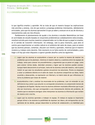 346
Programas de estudio 2011 / Guía para el Maestro
Primaria / Sexto grado
lo que significa enseñar y aprender. No se trata de que el maestro busque las explicaciones
más sencillas y amenas, sino de que analice y proponga problemas interesantes, debidamente
articulados, para que los alumnos aprovechen lo que ya saben y avancen en el uso de técnicas y
razonamientos cada vez más eficaces.
Posiblemente el planteamiento de ayudar a los alumnos a estudiar Matemáticas con base
en actividades de estudio basadas en situaciones problemáticas cuidadosamente seleccionadas,
resultará extraño para muchos maestros compenetrados con la idea de que su papel es enseñar,
en el sentido de transmitir información. Sin embargo, vale la pena intentarlo, pues abre el
camino para experimentar un cambio radical en el ambiente del salón de clases, pues se notará
que los alumnos piensan, comentan, discuten con interés y aprenden, mientras que el maestro
revalora su trabajo como docente. Este escenario no se halla exento de contrariedades y para
llegar a él hay que estar dispuesto a superar grandes desafíos como los siguientes:
a) Lograr que los alumnos se acostumbren a buscar por su cuenta la manera de resolver los
problemas que se les plantean, mientras el maestro observa y cuestiona entre los equipos de
trabajo, tanto para conocer los procedimientos y argumentos que se ponen en juego, como
para aclarar ciertas dudas, destrabar procesos y lograr que los alumnos puedan avanzar.
Aunque habrá desconcierto al principio, tanto de los alumnos como del maestro, vale la pena
insistir en que sean los estudiantes quienes encuentren las soluciones. Pronto se empezará
a notar un ambiente distinto en el salón de clases: los alumnos compartirán sus ideas, habrá
acuerdos y desacuerdos, se expresarán con libertad y no habrá duda de que reflexionan en
torno al problema que tratan de resolver.
b) Acostumbrarlos a leer y analizar los enunciados de los problemas. Leer sin entender es una
deficiencia muy común cuya solución no corresponde únicamente a la comprensión lectora de
la asignatura de Español. Muchas veces los alumnos obtienen resultados diferentes que no por
ello son incorrectos, sino que corresponden a una interpretación distinta del problema, de
manera que es necesario averiguar cómo interpretan los alumnos la información que reciben
de manera oral o escrita.
c) Lograr que los alumnos aprendan a trabajar en equipo. El trabajo en equipo es importante
porque ofrece a los alumnos la posibilidad de expresar sus ideas y de enriquecerlas con las
opiniones de los demás, porque desarrollan la actitud de colaboración y la habilidad para
III.2 CONSIDERACIONES DIDÁCTICAS
 